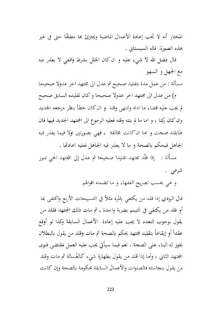 223
‫غري‬ ‫يف‬ ‫حىت‬ ‫ا‬ً
‫ق‬‫مطل‬ ‫هبا‬ ‫وجيتزئ‬ ‫املاضية‬ ‫األعمال‬ ‫إعادة‬ ‫جتب‬ ‫ال‬ ‫أنه‬ ‫املختار‬
. ‫السيستاين‬ ‫قاله‬ .‫الصورة‬ ‫هذه‬
‫فيه‬ ‫يعذر‬ ‫ال‬ ‫اقعي‬‫و‬ ‫بشرط‬ ‫اخللل‬ ‫كان‬‫ان‬ ‫و‬ ‫عليه‬ ‫شيء‬ ‫ال‬ ‫هللا‬ ‫فضل‬ ‫قال‬
‫السهو‬ ‫و‬ ‫اجلهل‬ ‫مع‬
‫صحيحا‬ ‫عدوال‬ ‫اخر‬ ‫جمتهد‬ ‫اىل‬ ‫عدل‬ ‫مث‬ ‫صحيح‬ ‫بتقليد‬ ‫مدة‬ ‫عمل‬ ‫من‬ : ‫مسألة‬
‫و‬ ‫صحيحا‬ ‫عدوال‬ ‫اخر‬ ‫جمتهد‬ ‫اىل‬ ‫عدل‬ ‫من‬ )‫م‬
‫صحيح‬ ‫السابق‬ ‫تقليده‬ ‫كان‬
‫اجلديد‬ ‫مرجعه‬ ‫بنظر‬ ‫خطأ‬ ‫كان‬‫ان‬ ‫و‬ ‫وقته‬ ‫انتهى‬‫و‬ ‫اداه‬ ‫ما‬ ‫قضاء‬ ‫عليه‬ ‫جيب‬ ‫مل‬
‫فان‬ ‫فيها‬ ‫اجلديد‬ ‫اجملتهد‬ ‫اىل‬ ‫الرجوع‬ ‫فعليه‬ ‫وقته‬ ‫ينته‬ ‫مل‬ ‫ما‬ ‫اما‬ ‫و‬ ، ‫كنا‬
‫ر‬ ‫كان‬‫ان‬‫و‬
‫فيه‬ ‫يعذر‬ ‫فيما‬ ‫اوال‬ ‫تني‬‫ر‬‫بصو‬ ‫فهي‬ ، ‫خمالفة‬ ‫كانت‬‫ان‬ ‫اما‬ ‫و‬ ‫صحت‬ ‫طابقته‬
‫ابلصحة‬ ‫فيحكم‬ ‫اجلاهل‬
. ‫اعادهتا‬ ‫فعليه‬ ‫اجلاهل‬ ‫فيه‬ ‫يعذر‬ ‫ال‬ ‫ما‬ ‫و‬
: ‫مسألة‬
‫مبربر‬ ‫احلي‬ ‫اجملتهد‬ ‫إىل‬ ‫عدل‬ ‫مث‬ ‫صحيحا‬ ‫تقليدا‬ ‫جمتهد‬ ‫د‬ّ‫ل‬‫ق‬ ‫إذا‬
. ‫شرعي‬
‫اهلم‬‫و‬‫اق‬ ‫تضمنه‬ ‫ما‬ ‫و‬ ‫الفقهاء‬ ‫يح‬‫ر‬‫تص‬ ‫حبسب‬ ‫هي‬ ‫و‬
‫إذا‬ ‫اليزدي‬ ‫قال‬
‫قلد‬
‫من‬
‫يكتفي‬
‫ابملرة‬
ً‫ال‬‫مث‬
‫يف‬
‫التسبيحات‬
‫بع‬‫ر‬‫األ‬
‫اكتفى‬‫و‬
‫هبا‬
‫أو‬
‫قلد‬
‫من‬
‫يكتفي‬
‫يف‬
‫التيمم‬
‫بة‬‫ر‬‫بض‬
‫احدة‬‫و‬
،
‫مث‬
‫مات‬
‫ذلك‬
‫اجملتهد‬
‫فقلد‬
‫من‬
‫يقول‬
‫بوجوب‬
‫التعدد‬
‫ال‬
‫جيب‬
‫عليه‬
‫إعادة‬
‫األعمال‬
‫كذا‬
‫و‬ ‫السابقة‬
‫لو‬
‫أوقع‬
ً‫ا‬‫عقد‬
‫أو‬
ً‫ا‬‫إيقاع‬
‫بتقليد‬
‫جمتهد‬
‫حيكم‬
‫ابلصحة‬
‫مث‬
‫مات‬
‫وقلد‬
‫من‬
‫يقول‬
‫ابلبطالن‬
‫جيوز‬
‫له‬
‫البناء‬
‫على‬
‫الصحة‬
،
‫نعم‬
‫فيما‬
‫سيأيت‬
‫جيب‬
‫عليه‬
‫العمل‬
‫مبقتضى‬
‫فتوى‬
‫اجملتهد‬
‫الثاين‬
،
‫أما‬‫و‬
‫إذا‬
‫قلد‬
‫من‬
‫يقول‬
‫بطهارة‬
‫شيء‬
‫سالة‬ُ‫كالغ‬
‫مث‬
‫مات‬
‫وقلد‬
‫يقول‬ ‫من‬
‫بنجاسته‬
‫ات‬‫و‬‫فالصل‬
‫األعمال‬‫و‬
‫السابقة‬
‫حمكومة‬
‫ابلصحة‬
‫وإن‬
‫كانت‬
 