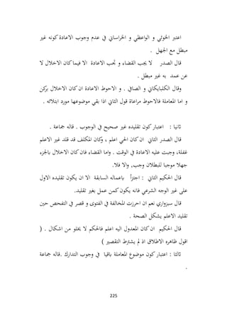 225
‫غري‬ ‫كونه‬‫االعادة‬ ‫وجوب‬ ‫عدم‬ ‫يف‬ ‫اساين‬‫ر‬‫اخل‬ ‫و‬ ‫اعظي‬‫و‬‫ال‬ ‫و‬ ‫اخلوئي‬ ‫اعترب‬
‫اجلهل‬ ‫مع‬ ‫مبطل‬
.
‫ال‬ ‫االخالل‬ ‫كان‬‫فيما‬ ‫اال‬ ‫االعادة‬ ‫جتب‬ ‫و‬ ‫القضاء‬ ‫جيب‬ ‫ال‬ ‫الصدر‬ ‫قال‬
. ‫مبطل‬ ‫غري‬ ‫به‬ ‫عمد‬ ‫عن‬
‫وقال‬
‫كن‬
‫بر‬ ‫االخالل‬ ‫كان‬‫ان‬ ‫االعادة‬ ‫االحوط‬ ‫و‬ . ‫الصايف‬ ‫و‬ ‫الكلبايكاين‬
. ‫ابتالئه‬ ‫مورد‬ ‫موضوعها‬ ‫بقي‬ ‫اذا‬ ‫الثاين‬ ‫قول‬ ‫اعاة‬‫ر‬‫م‬ ‫فاالحوط‬ ‫املعاملة‬ ‫اما‬ ‫و‬
. ‫مجاعة‬ ‫قاله‬ . ‫الوجوب‬ ‫يف‬ ‫صحيح‬ ‫غري‬ ‫تقليده‬ ‫كون‬‫اعتبار‬ : ‫اثنيا‬
‫كان‬
‫و‬ ، ‫اعلم‬ ‫احلي‬ ‫كان‬‫ان‬ ‫الثاين‬ ‫الصدر‬ ‫قال‬
‫االعلم‬ ‫غري‬ ‫قلد‬ ‫قد‬ ‫املكلف‬
‫ابجلزء‬ ‫االخالل‬ ‫كان‬‫فان‬ ‫القضاء‬ ‫اما‬‫و‬ . ‫الوقت‬ ‫يف‬ ‫االعادة‬ ‫عليه‬ ‫وجبت‬ ،‫غفلة‬
.‫فال‬ ‫اال‬‫و‬ ,‫وجب‬ ‫للبطالن‬ ‫موجبا‬ ‫جهال‬
‫االول‬ ‫تقليده‬ ‫يكون‬ ‫ان‬ ‫اال‬ ‫السابقة‬ ‫ابعماله‬ ‫أ‬‫ز‬‫اجت‬ : ‫الثاين‬ ‫احلكيم‬ ‫قال‬
.‫تقليد‬ ‫بغري‬ ‫عمل‬ ‫كمن‬‫يكون‬ ‫فانه‬ ‫الشرعي‬ ‫الوجه‬ ‫غري‬ ‫على‬
‫حني‬ ‫التفحص‬ ‫يف‬ ‫قصر‬ ‫و‬ ‫الفتوى‬ ‫يف‬ ‫املخالفة‬ ‫احرزت‬ ‫ان‬ ‫نعم‬ ‫اري‬‫و‬‫سبز‬ ‫قال‬
. ‫الصحة‬ ‫يشكل‬ ‫االعلم‬ ‫تقليد‬
( . ‫اشكال‬ ‫من‬ ‫خيلو‬ ‫ال‬ ‫فاحلكم‬ ‫اعلم‬ ‫اليه‬ ‫املعدول‬ ‫كان‬‫ان‬ ‫احلكيم‬ ‫قال‬
) ‫التقصري‬ ‫يشرتط‬ ‫مل‬ ‫اذ‬ ‫االطالق‬ ‫ظاهره‬ ‫اقول‬
‫مجاعة‬ ‫قاله‬. ‫التدارك‬ ‫وجوب‬ ‫يف‬ ‫ابقيا‬ ‫املعاملة‬ ‫موضوع‬ ‫كون‬‫اعتبار‬ : ‫اثلثا‬
.
 