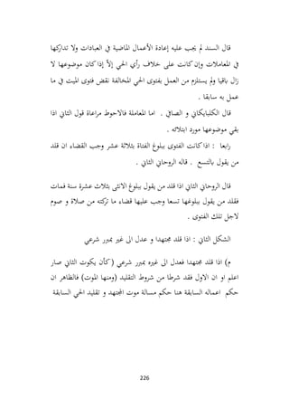 226
‫كها‬
‫تدار‬ ‫وال‬ ‫العبادات‬ ‫يف‬ ‫املاضية‬ ‫األعمال‬ ‫إعادة‬ ‫عليه‬ ‫جيب‬ ‫مل‬ ‫السند‬ ‫قال‬
‫ال‬ ‫موضوعها‬ ‫كان‬‫إذا‬ ّ‫ال‬‫إ‬ ‫احلي‬ ‫أي‬‫ر‬ ‫خالف‬ ‫على‬ ‫كانت‬‫وإن‬ ‫املعامالت‬ ‫يف‬
‫ما‬ ‫يف‬ ‫امليت‬ ‫فتوى‬ ‫نقض‬ ‫املخالفة‬ ‫احلي‬ ‫بفتوى‬ ‫العمل‬ ‫من‬ ‫يستلزم‬ ‫مل‬‫و‬ ‫ابقيا‬ ‫ال‬‫ز‬
. ‫سابقا‬ ‫به‬ ‫عمل‬
‫قال‬
‫اذا‬ ‫الثاين‬ ‫قول‬ ‫اعاة‬‫ر‬‫م‬ ‫فاالحوط‬ ‫املعاملة‬ ‫اما‬ . ‫الصايف‬ ‫و‬ ‫الكلبايكاين‬
. ‫ابتالئه‬ ‫مورد‬ ‫موضوعها‬ ‫بقي‬
‫قلد‬ ‫ان‬ ‫القضاء‬ ‫وجب‬ ‫عشر‬ ‫بثالثة‬ ‫الفتاة‬ ‫ببلوغ‬ ‫الفتوى‬ ‫كانت‬‫اذا‬ : ‫ابعا‬‫ر‬
. ‫الثاين‬ ‫الروحاين‬ ‫قاله‬ . ‫ابلتسع‬ ‫يقول‬ ‫من‬
‫فمات‬ ‫سنة‬ ‫عشرة‬ ‫بثالث‬ ‫االنثى‬ ‫ببلوغ‬ ‫يقول‬ ‫من‬ ‫قلد‬ ‫اذا‬ ‫الثاين‬ ‫الروحاين‬ ‫قال‬
‫صوم‬ ‫و‬ ‫صالة‬ ‫من‬ ‫كته‬
‫تر‬ ‫ما‬ ‫قضاء‬ ‫عليها‬ ‫وجب‬ ‫تسعا‬ ‫ببلوغها‬ ‫يقول‬ ‫من‬ ‫فقلد‬
. ‫الفتوى‬ ‫تلك‬ ‫الجل‬
‫شرعي‬ ‫مبربر‬ ‫غري‬ ‫اىل‬ ‫عدل‬ ‫و‬ ‫جمتهدا‬ ‫قلد‬ ‫اذا‬ : ‫الثاين‬ ‫الشكل‬
‫صار‬ ‫الثاين‬ ‫يكوت‬ ‫كأن‬( ‫شرعي‬ ‫مبربر‬ ‫غريه‬ ‫اىل‬ ‫فعدل‬ ‫جمتهدا‬ ‫قلد‬ ‫اذا‬ )‫م‬
‫ان‬ ‫فالظاهر‬ )‫املوت‬ ‫(ومنها‬ ‫التقليد‬ ‫شروط‬ ‫من‬ ‫شرطا‬ ‫فقد‬ ‫االول‬ ‫ان‬ ‫او‬ ‫اعلم‬
‫السابقة‬ ‫احلي‬ ‫تقليد‬ ‫و‬ ‫اجملتهد‬ ‫موت‬ ‫مسالة‬ ‫حكم‬ ‫هنا‬ ‫السابقة‬ ‫اعماله‬ ‫حكم‬
 