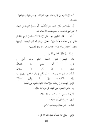 230
8
-
‫و‬ ‫انعها‬‫و‬‫م‬ ‫و‬ ‫ائطها‬‫ر‬‫ش‬ ‫و‬ ‫العبادات‬ ‫اء‬‫ز‬‫اج‬ ‫تعلم‬ ‫جيب‬ ‫السبحاين‬ ‫قال‬
‫مقدماهتا‬
.
9
-
‫مكارم‬ ‫انصر‬ ‫قال‬
،‫اليها‬ ‫حيتاج‬ ‫التی‬ ‫املسايل‬ ‫م‬ّ‫ل‬‫تع‬ ‫ف‬ّ‫ل‬‫املک‬ ‫على‬ ‫جيب‬
‫فيه‬ ‫االحتياط‬ ‫يقه‬‫ر‬‫بط‬ ‫يعلم‬ ‫او‬ ،ً‫عاده‬ ‫له‬ ‫تقع‬ ‫التی‬ ‫او‬
.
10
-
‫اليعقويب‬ ‫قال‬
‫ابملقدار‬ ‫الدين‬ ‫يف‬ ‫يتفقه‬ ‫أن‬ ‫اإلنسان‬ ‫على‬ ‫جيب‬
‫ليؤديها‬ ‫اجبات‬‫و‬‫ال‬ ‫أحكام‬ ‫فيتعلم‬ ،‫وتعاىل‬ ‫تبارك‬ ‫هللا‬ ‫أمام‬ ‫ذمته‬ ‫يربئ‬ ‫الذي‬
‫ية‬‫ز‬‫اجمل‬ ‫ابلصورة‬
. ‫ليتجنبها‬ ‫احملرمات‬ ‫على‬ ‫ويتعرف‬ ‫للذمة‬ ‫املربئة‬‫و‬
. ‫الفتوى‬ ‫حتصيل‬ ‫طرق‬ ‫يف‬ : ‫مسالة‬
: ‫أمور‬ ‫أبحد‬ ‫تعلم‬ ‫اجملتهد‬ ‫فتوى‬ ‫اليزدي‬ ‫قال‬
.ً‫ا‬‫شفاه‬ ‫منه‬ ‫يسمع‬ ‫أن‬ : ‫االول‬
.‫عدالن‬ ‫هبا‬ ‫خيرب‬ ‫أن‬ : ‫الثاين‬
‫يوجب‬ ‫موثق‬ ‫شخص‬ ‫إخبار‬ ‫يكفي‬ ‫بل‬ ، ‫احد‬‫و‬ ‫عدل‬ ‫إخبار‬ : ‫الثالث‬
.‫عادال‬ ‫يكن‬ ‫مل‬ ‫وإن‬ ‫االطمئنان‬ ‫له‬‫و‬‫ق‬
.‫الغلط‬ ‫من‬ ‫مأمونة‬ ‫تكون‬ ‫أن‬ ‫والبد‬ ، ‫رسالته‬ ‫يف‬ ‫الوجدان‬ : ‫ابع‬‫ر‬‫ال‬
‫م‬
)
. ‫طرق‬ ‫أبحد‬ ‫املرجع‬ ‫فتوى‬ ‫على‬ ‫احلصول‬ ‫ميكن‬
‫خالف‬ ‫بال‬ . ‫مشافهة‬ ‫منه‬ ‫السماع‬ : ‫االول‬
‫خالف‬ ‫بال‬ ‫عدلني‬ ‫نقل‬ : ‫الثاين‬
‫االكثر‬ ‫قاله‬ ‫احد‬‫و‬ ‫عدل‬ ‫نقل‬ : ‫الثالث‬
. ‫االكثر‬ ‫قاله‬ ‫له‬‫و‬‫بق‬ ‫طمأن‬ُ‫ي‬ ‫ثقة‬ ‫بنقل‬ : ‫ابع‬‫ر‬‫ال‬
 