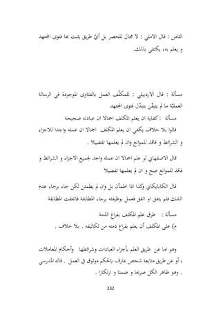232
‫اجملتهد‬ ‫فتوی‬ ‫هبا‬ ‫يثبت‬ ‫يق‬‫ر‬‫ط‬ ّ
‫أي‬ ‫بل‬ ‫للحصر‬ ‫جمال‬ ‫ال‬ : ‫االملي‬ ‫قال‬ : ‫الثامن‬
.‫بذلك‬ ‫يكتفي‬ ،‫به‬ ‫يعلم‬ ‫و‬
‫الرسالة‬ ِ
‫ی‬‫ف‬ ‫املوجودة‬ ‫ابلفتاوی‬ ‫العمل‬ ‫ف‬ّ‫ل‬‫للمک‬ : ‫االردبيلي‬ ‫قال‬ : ‫مسألة‬
‫ن‬ّ
‫ق‬‫يتي‬ ‫مل‬ ‫ما‬ ‫ة‬ّ‫العملي‬
‫اجملتهد‬ ‫فتوی‬ ‫ل‬ّ
‫د‬‫بتب‬
‫صحيحة‬ ‫عبادته‬ ‫ان‬ ‫امجاال‬ ‫املكلف‬ ‫يعلم‬ ‫ان‬ ‫كفاية‬: ‫مسألة‬
‫اء‬‫ز‬‫لالج‬ ‫اجدا‬‫و‬ ‫عمله‬ ‫ان‬ ‫امجاال‬ ‫املكلف‬ ‫يعلم‬ ‫ان‬ ‫يكفي‬ ‫خالف‬ ‫بال‬ ‫ا‬‫و‬‫قال‬
. ‫تفصيال‬ ‫يعلمها‬ ‫مل‬ ‫ان‬‫و‬ ‫انع‬‫و‬‫للم‬ ‫فاقد‬ ‫و‬ ‫ائط‬‫ر‬‫الش‬ ‫و‬
‫و‬ ‫ائط‬‫ر‬‫الش‬ ‫و‬ ‫اء‬‫ز‬‫االج‬ ‫جلميع‬ ‫اجد‬‫و‬ ‫عمله‬ ‫ان‬ ‫امجاال‬ ‫علم‬ ‫لو‬ ‫االصفهاين‬ ‫قال‬
‫تفصيال‬ ‫يعلمها‬ ‫مل‬ ‫ان‬ ‫و‬ ‫صح‬ ‫انع‬‫و‬‫للم‬ ‫فاقد‬
‫عدم‬ ‫برجاء‬ ‫جاء‬ ‫لكن‬ ‫يطمئن‬ ‫مل‬ ‫ان‬‫و‬ ‫بل‬ ‫اطمأن‬ ‫اذا‬ ‫كذا‬
‫و‬ ‫الكاابيكاين‬ ‫قال‬
‫املطابقة‬ ‫فاتفقت‬ ‫املطابقة‬ ‫برجاء‬ ‫بوظيفته‬ ‫فعمل‬ ‫اتفق‬ ‫او‬ ‫يتفق‬ ‫فلم‬ ‫الشك‬
: ‫مسألة‬
‫الذمة‬ ‫اغ‬‫ر‬‫بف‬ ‫املكلف‬ ‫علم‬ ‫طرق‬
)‫م‬
. ‫خالف‬ ‫بال‬ . ‫تكاليفه‬ ‫من‬ ‫ذمته‬ ‫اغ‬‫ر‬‫بف‬ ‫يعلم‬ ‫أن‬ ‫املكلف‬ ‫على‬
‫املعامالت‬ ‫أحكام‬‫و‬ ‫ائطها‬‫ر‬‫وش‬ ‫العبادات‬ ‫اء‬‫ز‬‫أبج‬ ‫العلم‬ ‫يق‬‫ر‬‫ط‬ ‫عن‬ ‫اما‬ ‫وهو‬
. ‫العمل‬ ‫يف‬ ‫موثوق‬ ‫ابحلكم‬ ‫عارف‬ ‫شخص‬ ‫متابعة‬ ‫يق‬‫ر‬‫ط‬ ‫عن‬ ‫أو‬ ،
‫املدرسي‬ ‫قاله‬
. ‫ا‬‫ز‬‫تكا‬‫ر‬‫ا‬ ‫و‬ ‫ضمنا‬ ‫و‬ ‫صرحيا‬ ‫الكل‬ ‫ظاهر‬ ‫وهو‬ .
 