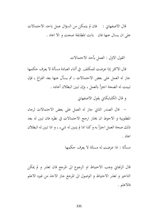 235
‫االحتماالت‬ ‫ابحد‬ ‫عمل‬ ‫ال‬‫ؤ‬‫الس‬ ‫من‬ ‫يتمكن‬ ‫مل‬ ‫فان‬ : ‫االصفهاين‬ ‫قال‬
‫ابنت‬ ‫فان‬ ‫عنها‬ ‫يسال‬ ‫ان‬ ‫على‬
. ‫اعاد‬ ‫اال‬ ‫و‬ ‫صحت‬ ‫املطابقة‬
‫االحتماالت‬ ‫أبحد‬ ‫العمل‬ : ‫االول‬ ‫القول‬
‫حكمها‬ ‫يعرف‬ ‫ال‬ ‫مسألة‬ ‫العبادة‬ ‫أثناء‬ ‫يف‬ ‫للمكلف‬ ‫عرضت‬ ‫إذا‬ ‫االكثر‬ ‫قال‬
‫فإن‬ ، ‫اغ‬‫ر‬‫الف‬ ‫بعد‬ ‫عنها‬ ‫يسأل‬ ‫مث‬ ، ‫االحتماالت‬ ‫بعض‬ ‫على‬ ‫العمل‬ ‫له‬ ‫جاز‬
. ‫أعاده‬ ‫البطالن‬ ‫تبني‬ ‫وإن‬ ، ‫ابلعمل‬ ‫أ‬‫ز‬‫اجت‬ ‫الصحة‬ ‫له‬ ‫تبينت‬
‫االصفهاين‬ ‫بقول‬ ‫الكلبايكاين‬ ‫قال‬ ‫و‬
-
‫لرجاء‬ ‫االحتماالت‬ ‫بعض‬ ‫على‬ ‫العمل‬ ‫له‬ ‫جاز‬ ‫الثاين‬ ‫الصدر‬ ‫قال‬
‫بعد‬ ‫له‬ ‫تبني‬ ‫فان‬ ‫نظره‬ ‫يف‬ ‫االحتماالت‬ ‫ارجح‬ ‫خيتار‬ ‫ان‬ ‫االحوط‬ ‫و‬ ‫املطلوبية‬
‫البطالن‬ ‫له‬ ‫تبني‬ ‫اذا‬ ‫و‬ ، ‫شيء‬ ‫له‬ ‫يتبني‬ ‫مل‬ ‫اذا‬ ‫كذا‬‫و‬ ‫به‬ ‫أ‬‫ز‬‫اجت‬ ‫العمل‬ ‫صحة‬ ‫ذلك‬
. ‫اعاد‬
‫له‬ ‫عرضت‬ ‫اذا‬ : ‫مسألة‬
‫حكمها‬ ‫يعرف‬ ‫ال‬ ‫مسالة‬
‫ميكن‬ ‫مل‬ ‫و‬ ‫تعذر‬ ‫فان‬ ‫املرجع‬ ‫اىل‬ ‫الرجوع‬ ‫او‬ ‫االحتياط‬ ‫وجب‬ ‫الزجناين‬ ‫قال‬
‫االعلم‬ ‫غريه‬ ‫من‬ ‫االخذ‬ ‫جاز‬ ‫املرجع‬ ‫اىل‬ ‫الوصول‬ ‫و‬ ‫االحتياط‬ ‫تعذر‬ ‫و‬ ‫التاخري‬
. ‫فاالعلم‬
 