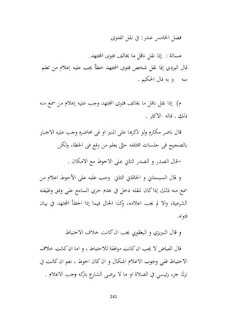 241
‫فصل‬
‫عشر‬ ‫اخلامس‬
‫الفتوى‬ ‫نقل‬ ‫يف‬ :
‫اجملتهد‬ ‫فتوى‬ ‫خيالف‬ ‫ما‬ ‫انقل‬ ‫نقل‬ ‫إذا‬ : ‫مسالة‬
.
‫إذا‬ ‫اليزدي‬ ‫قال‬
‫نقل‬
‫شخص‬
‫فتوى‬
‫اجملتهد‬
‫خطأ‬
‫جيب‬
‫عليه‬
‫إعالم‬
‫من‬
‫تعلم‬
‫منه‬
‫احلكيم‬ ‫قال‬ ‫به‬ ‫و‬
.
‫منه‬ ‫مسع‬ ‫من‬ ‫إعالم‬ ‫عليه‬ ‫وجب‬ ‫اجملتهد‬ ‫فتوى‬ ‫خيالف‬ ‫ما‬ ‫انقل‬ ‫نقل‬ ‫إذا‬ )‫م‬
. ‫االكثر‬ ‫قاله‬ . ‫ذلك‬
‫مكارم‬ ‫انصر‬ ‫قال‬
‫االخبار‬ ‫عليه‬ ‫وجب‬ ‫حماضره‬ ‫فی‬ ‫او‬ ‫املنرب‬ ‫على‬ ‫ذکرها‬ ‫لو‬‫و‬
‫لکن‬‫و‬ ،‫اخلطا‬ ‫فی‬ ‫وقع‬ ‫من‬ ‫يعلم‬ ّ
‫حىت‬ ‫خمتلفه‬ ‫جلسات‬ ‫فی‬ ‫ابلصحيح‬
-
. ‫االمكان‬ ‫مع‬ ‫االحوط‬ ‫على‬ ‫الثاين‬ ‫الصدر‬ ‫و‬ ‫الصدر‬ ‫قال‬
‫من‬ ‫اعالم‬ ‫األحوط‬ ‫على‬ ‫عليه‬ ‫وجب‬ ‫الثاين‬ ‫اخلاقاين‬ ‫و‬ ‫السيستاين‬ ‫قال‬ ‫و‬
‫وظيفته‬ ‫وفق‬ ‫على‬ ‫السامع‬ ‫جري‬ ‫عدم‬ ‫يف‬ ‫دخل‬ ‫لنقله‬ ‫كان‬‫إذا‬ ‫ذلك‬ ‫منه‬ ‫مسع‬
‫بيان‬ ‫يف‬ ‫اجملتهد‬ ‫اخطأ‬ ‫إذا‬ ‫فيما‬ ‫احلال‬ ‫كذا‬
‫و‬ ،‫اعالمه‬ ‫جيب‬ ‫مل‬ ‫اال‬‫و‬ ،‫الشرعية‬
.‫اه‬‫و‬‫فت‬
‫االحتياط‬ ‫خالف‬ ‫كانت‬‫ان‬ ‫جيب‬ ‫اليعقويب‬ ‫و‬ ‫يزي‬‫رب‬‫الت‬ ‫قال‬ ‫و‬
‫خالف‬ ‫كانت‬‫ان‬ ‫اما‬ ‫و‬ ، ‫لالحتياط‬ ‫افقة‬‫و‬‫م‬ ‫كانت‬‫ان‬ ‫جيب‬ ‫ال‬ ‫الفياض‬ ‫قال‬
‫يف‬ ‫كانت‬‫ان‬ ‫نعم‬ ، ‫احوط‬ ‫كان‬‫ان‬ ‫و‬ ‫اشكال‬ ‫االعالم‬ ‫وجوب‬ ‫ففي‬ ‫االحتياط‬
. ‫االعالم‬ ‫وجب‬ ‫كه‬
‫برت‬ ‫ع‬
‫الشار‬ ‫يرضى‬ ‫ال‬ ‫ما‬ ‫او‬ ‫الصالة‬ ‫يف‬ ‫ئيسي‬‫ر‬ ‫جزء‬ ‫ترك‬
 