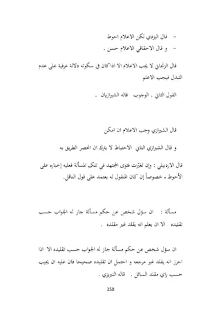 250
-
‫احوط‬ ‫االعالم‬ ‫لكن‬ ‫اليزدي‬ ‫قال‬
-
. ‫حسن‬ ‫االعالم‬ ‫االحقاقي‬ ‫قال‬ ‫و‬
‫عدم‬ ‫على‬ ‫عرفية‬ ‫داللة‬ ‫سكوته‬ ‫يف‬ ‫كان‬‫اذا‬ ‫اال‬ ‫االعالم‬ ‫جيب‬ ‫ال‬ ‫الزجناين‬ ‫قال‬
‫االعلم‬ ‫فيجب‬ ‫التبدل‬
. ‫اين‬‫ز‬‫ا‬‫ري‬‫الش‬ ‫قاله‬ ‫الوجوب‬ . ‫الثاين‬ ‫القول‬
‫امكن‬ ‫ان‬ ‫االعالم‬ ‫وجب‬ ‫ازي‬‫ري‬‫الش‬ ‫قال‬
‫به‬ ‫يق‬‫ر‬‫الط‬ ‫احنصر‬ ‫ان‬ ‫يرتك‬ ‫ال‬ ‫االحتياط‬ ‫الثاين‬ ‫ازي‬‫ري‬‫الش‬ ‫قال‬ ‫و‬
‫ٕن‬‫ا‬‫و‬ : ‫االردبيلي‬ ‫قال‬
‫ت‬ّ
‫تغري‬
‫فتوی‬
‫اجملتهد‬
ِ
‫فی‬
‫املسألة‬ ‫تلک‬
‫فعليه‬
‫ٕخباره‬‫ا‬
‫علی‬
‫حوط‬ٔ‫ال‬‫ا‬
٬
ً‫ا‬‫خصوص‬
‫ٕن‬‫ا‬
‫املنقول‬ ‫کان‬
‫له‬
‫يعتمد‬
‫علی‬
‫قول‬
‫الناقل‬
.
‫حسب‬ ‫اب‬‫و‬‫اجل‬ ‫له‬ ‫جاز‬ ‫مسألة‬ ‫حكم‬ ‫عن‬ ‫شخص‬ ‫سؤل‬ ‫ان‬ : ‫مسألة‬
. ‫مقلده‬ ‫غري‬ ‫يقلد‬ ‫انه‬ ‫يعلم‬ ‫ان‬ ‫اال‬ ‫تقليده‬
‫حسب‬ ‫اب‬‫و‬‫اجل‬ ‫له‬ ‫جاز‬ ‫مسألة‬ ‫حكم‬ ‫عن‬ ‫شخص‬ ‫سؤل‬ ‫ان‬
‫اذا‬ ‫اال‬ ‫تقليده‬
‫جييب‬ ‫ان‬ ‫عليه‬ ‫فان‬ ‫صحيحا‬ ‫تقليده‬ ‫ان‬ ‫احتمل‬ ‫و‬ ‫مرجعه‬ ‫غري‬ ‫يقلد‬ ‫انه‬ ‫احرز‬
. ‫يزي‬‫رب‬‫الت‬ ‫قاله‬ . ‫السائل‬ ‫مقلد‬ ‫اي‬‫ر‬ ‫حسب‬
 