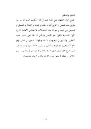 29
‫التحقيق‬‫و‬ ‫التدقيق‬
‫بتتبع‬
‫ي‬
‫فان‬ ‫الفقهاء‬ ‫ال‬‫و‬‫اق‬
‫ين‬
‫قل‬ ‫كلما‬
‫ت‬
‫اين‬
‫احكم‬ ‫قد‬
‫ت‬
‫الباب‬
‫غ‬ ‫من‬ ‫انه‬
‫ري‬
‫امل‬
‫يع‬‫ر‬‫تف‬ ‫او‬ ‫تفصيل‬ ‫يد‬‫ز‬‫م‬ ‫توقع‬
‫أ‬
‫ت‬
‫او‬ ‫تفصيل‬ ‫او‬ ‫اضافة‬ ‫او‬ ‫شرط‬ ‫او‬ ‫بقيد‬ ‫فاجا‬
‫فقيه‬ ‫من‬ ‫ختصيص‬
‫اذ‬ ‫االعلمية‬ ‫تعكس‬ ‫ال‬ ‫التفصيالت‬ ‫هذه‬ ‫ان‬ ‫مع‬ ‫و‬ ،
‫ر‬
‫مبا‬
‫غري‬ ‫ابلقول‬ ‫االعلمية‬ ‫تكون‬
‫املفصل‬
‫املطلق‬‫و‬
‫اجلهد‬ ‫مقدار‬ ‫تعين‬ ‫اهنا‬ ‫اال‬
‫التحقيقي‬
‫التدقيق‬‫و‬
‫و‬ ‫املسالة‬ ‫وجوه‬ ‫تتبع‬ ‫يف‬
‫و‬ ‫الدليل‬ ‫يف‬ ‫املنظورة‬ ‫اجلهات‬
‫هو‬
‫على‬ ‫جديدا‬ ‫و‬ ‫اب‬‫ر‬‫مستغ‬ ‫هذا‬ ‫ليس‬ ‫و‬ ، ‫التدقيق‬ ‫و‬ ‫االجتهاد‬ ‫و‬ ‫االخالص‬ ‫نتاج‬
‫بيت‬ ‫و‬ ‫ينضب‬ ‫ال‬ ‫علم‬ ‫حبر‬ ‫اد‬‫و‬‫ر‬ ‫فانه‬ ‫السالم‬ ‫عليهم‬ ‫البيت‬ ‫اهل‬ ‫اتباع‬ ‫فقهاء‬
‫ليا‬‫و‬‫ا‬ ‫و‬ ‫تعاىل‬ ‫هللا‬ ‫اال‬ ‫حدوده‬ ‫يعلم‬ ‫ال‬ ‫تقوى‬ ‫و‬ ‫اخالص‬
‫ؤ‬
‫املخلصني‬ ‫ه‬
.
 