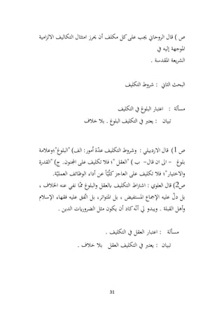 31
‫الروحاين‬ ‫قال‬ ) ‫ص‬
‫امية‬‫ز‬‫االل‬ ‫التكاليف‬ ‫امتثال‬ ‫حيرز‬ ‫أن‬ ‫مكلف‬ ‫كل‬‫على‬ ‫جيب‬
‫يف‬ ‫إليه‬ ‫املوجهة‬
. ‫املقدسة‬ ‫يعة‬‫ر‬‫الش‬
‫شروط‬ : ‫الثاين‬ ‫البحث‬
‫التكليف‬
‫التكليف‬ ‫يف‬ ‫غ‬
‫البلو‬ ‫اعتبار‬ : ‫مسألة‬
‫خالف‬ ‫بال‬ . ‫غ‬
‫البلو‬ ‫التكليف‬ ‫يف‬ ‫يعترب‬ : ‫تبيان‬
‫ص‬
1
)
‫"البلوغ"؛وعالمة‬ )‫الف‬ :‫مور‬ُ‫ا‬ ‫ة‬ّ
‫د‬‫ع‬ ‫التکليف‬ ‫وشروط‬ : ‫االردبيلي‬ ‫قال‬
‫بلوغ‬
-
‫قال‬ ‫ان‬ ‫اىل‬
-
‫"القدرة‬ )‫ج‬ .‫اجملنون‬ ‫علی‬ ‫تکليف‬ ‫فال‬ ‫"؛‬ ‫"العقل‬ ) ‫ب‬
‫فال‬ ‫االختيار"؛‬‫و‬
.‫ة‬ّ‫العملي‬ ‫الوظائف‬ ‫أداء‬ ‫عن‬ ً‫ا‬ّ‫ي‬ّ‫ل‬‫ک‬‫العاجز‬ ‫علی‬ ‫تکليف‬
‫ص‬
2
)
: ‫العلوي‬ ‫قال‬
، ‫اخلالف‬ ‫عنه‬ ‫نفي‬ ‫ـا‬ّ‫مم‬ ‫البلوغ‬‫و‬ ‫ابلعقل‬ ‫التكليف‬ ‫اط‬‫رت‬‫اش‬
‫اإلسالم‬ ‫فقهاء‬ ‫عليه‬ ‫فق‬ّ‫ت‬‫ا‬ ‫بل‬ ،‫اتر‬‫و‬‫املت‬ ‫بل‬ ، ‫املستفيض‬ ‫اإلمجاع‬ ‫عليه‬ ّ
‫دل‬ ‫بل‬
‫الدين‬ ‫ايت‬‫ر‬‫الضرو‬ ‫مثل‬ ‫يكون‬ ‫أن‬ ‫كاد‬‫ه‬ّ‫ن‬‫أ‬ ‫يل‬ ‫ويبدو‬ . ‫القبلة‬ ‫أهل‬‫و‬
.
. ‫التكليف‬ ‫يف‬ ‫العقل‬ ‫اعتبار‬ : ‫مسألة‬
‫خالف‬ ‫بال‬ ‫العقل‬ ‫التكليف‬ ‫يف‬ ‫يعترب‬ : ‫تبيان‬
.
 