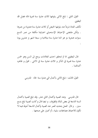 38
‫هللا‬ ‫فضل‬ ‫قاله‬ ‫ية‬‫ر‬‫قم‬ ‫سنة‬ ‫عشرة‬ ‫ثالث‬ ‫ببلوغها‬ ‫االنثى‬ ‫تبلغ‬ : ‫الثاين‬ ‫القول‬
‫اليعقويب‬
‫عمرها‬ ‫من‬ ‫ية‬‫ر‬‫هج‬ ‫سنة‬ ‫عشرة‬ ‫ثالث‬ ‫أو‬ ‫احليض‬ ‫بلوغها‬ ‫عند‬ً‫ا‬‫شرع‬ ‫الفتاة‬ ‫تكلف‬
‫التسع‬ ‫عمر‬ ‫من‬ ‫مكلفة‬ ‫اعتبارها‬ ‫اإلستحبايب‬ ‫اإلحتياط‬ ‫مقتضى‬ ‫لكن‬‫و‬ .
‫يوما‬ ‫ين‬‫ر‬‫عش‬ ‫و‬ ‫اشهر‬ ‫سبعة‬ ‫و‬ ‫ميالدية‬ ‫سنة‬ ‫عشرة‬ ‫اثنتا‬ ‫هو‬ ‫و‬، ‫ية‬‫ر‬‫هج‬ ‫ات‬‫و‬‫سن‬
.
‫تتحق‬ ‫مل‬ ‫اذا‬ ‫اليعقويب‬ ‫قال‬
‫ق‬
‫مخس‬ ‫وهو‬ ‫السن‬ ‫اىل‬ ‫يرجع‬ ‫العالمات‬ ‫احدى‬
‫ظاهره‬ ‫و‬ ‫اقول‬ . ‫االنثى‬ ‫يف‬ ‫سنة‬ ‫عشرة‬ ‫ثالث‬ ‫و‬ ‫الذكر‬ ‫يف‬ ‫ية‬‫ر‬‫قم‬ ‫سنة‬ ‫عشرة‬
. ‫اكماهلما‬
‫املدرسي‬ ‫قاله‬ ‫سنة‬ ‫عشرة‬ ‫اثين‬ ‫ابكمال‬ ‫االنثى‬ ‫تبلغ‬ : ‫الثالث‬ ‫القول‬
‫ابكتمال‬ ‫الصبية‬ ‫تبلغ‬ ‫وقد‬ .‫عشر‬ ‫الثاين‬ ‫إبكتمال‬ ‫الصبية‬ ‫وعند‬ ‫املدرسي‬ ‫قال‬
‫بتسع‬ ‫تبلغ‬ ‫الصبية‬ ‫كانت‬‫و‬ ‫قال‬ ‫ايضا‬ ‫و‬ .‫الظروف‬‫و‬ ‫البالد‬ ‫بعض‬ ‫يف‬ ‫التاسعة‬ ‫السنة‬
‫ال‬ ‫فيما‬ ‫أحوط‬ ‫التاسعة‬ ‫إبكمال‬ ‫الصبية‬ ‫عند‬ ‫العمر‬ ‫بتحديد‬ ‫العمل‬ ‫قال‬ ‫و‬ . ‫سنني‬
‫عل‬ ‫ار‬‫ر‬‫أض‬ ‫أو‬ ، ‫سلبية‬ ‫مضاعفات‬ ‫لالحتياط‬ ‫تكون‬
. ‫صحتها‬ ‫ى‬
 