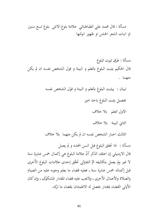 41
: ‫مسألة‬
‫سنني‬ ‫تسع‬ ‫بلوغ‬ ‫االنثى‬ ‫بلوغ‬ ‫عالمة‬ ‫الطباطبائي‬ ‫علي‬ ‫حممد‬ ‫قال‬
‫انوثتها‬ ‫ظهور‬ ‫او‬ ‫اخلشن‬ ‫الشعر‬ ‫انبات‬ ‫او‬
‫غ‬
‫البلو‬ ‫ثبوت‬ ‫طرق‬ : ‫مسألة‬
‫احلكيم‬ ‫قال‬
‫يثبت‬
‫و‬ ‫ابلعلم‬ ‫البلوغ‬
‫يكن‬ ‫مل‬ ‫ان‬ ‫نفسه‬ ‫الشخص‬ ‫قول‬ ‫و‬ ‫البينة‬
. ‫متهما‬
‫ي‬ : ‫تبيان‬
‫يثبت‬
‫نفسه‬ ‫الشخص‬ ‫قول‬ ‫و‬ ‫البينة‬ ‫و‬ ‫ابلعلم‬ ‫البلوغ‬
‫امور‬ ‫ابحد‬ ‫البلوغ‬ ‫يثبت‬ ‫تفصيل‬
‫خالف‬ ‫بال‬ ‫العلم‬ ‫االول‬
‫خالف‬ ‫بال‬ ‫البينة‬ ‫الثاين‬
‫خالف‬ ‫بال‬ ‫متهما‬ ‫يكن‬ ‫مل‬ ‫ان‬ ‫نفسه‬ ‫الشخص‬ ‫اخبار‬ ‫الثالث‬
‫يعمل‬ ‫مل‬ ‫و‬ ‫احملدد‬ ‫السن‬ ‫قبل‬ ‫البلوغ‬ ‫حتقق‬ ‫اذا‬ : ‫مسألة‬
‫سنة‬ ‫عشرة‬ ‫مخس‬ ‫ٕکمال‬‫ا‬ ِ
‫هی‬ ‫البلوغ‬ ‫عالمة‬ ّ
‫ن‬‫أ‬ ‫الذکر‬ ‫اعتقد‬ ‫ٕن‬‫ا‬ ‫االردبيلي‬ ‫قال‬
‫خری‬ُ‫ال‬‫ا‬ ‫البلوغ‬ ‫عالمات‬ ‫ٕحدی‬‫ا‬ ‫ق‬ّ
‫ق‬‫حت‬ ‫لی‬ٕ‫التفتا‬ ّ‫مث‬ ‫بتکاليفه‬ ‫يعمل‬ ‫مل‬‫و‬ ‫غري‬ ‫ال‬
‫سنة‬ ‫عشرة‬ ‫مخس‬ ‫ٕکماله‬‫ا‬ ‫قبل‬
٬
‫الصيام‬ ‫من‬ ‫عليه‬ ‫وجوبه‬ ‫يعلم‬ ‫ما‬ ‫قضاء‬ ‫فعليه‬
‫خری‬ُ‫ال‬‫ا‬ ‫عمال‬ٔ‫ال‬‫ا‬‫و‬ ‫الصالة‬‫و‬
٬
‫قضاء‬ ‫عليه‬ ‫والجيب‬
‫ک‬
‫املشکو‬ ‫املقدار‬
٬
‫کان‬‫ٕن‬‫ا‬‫و‬
.‫که‬
‫تر‬ ‫ما‬ ‫بقضاء‬ ‫االطمئنان‬ ‫له‬ ‫حيصل‬ ‫مبقدار‬ ‫القضاء‬ ‫لی‬‫و‬ٔ‫ال‬‫ا‬
 