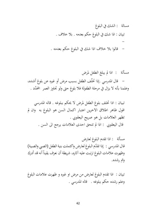 42
‫غ‬
‫البلو‬ ‫يف‬ ‫الشك‬ : ‫مسالة‬
. ‫خالف‬ ‫بال‬ . ‫بعدمه‬ ‫حكم‬ ‫غ‬
‫البلو‬ ‫يف‬ ‫شك‬ ‫اذا‬ : ‫تبيان‬
-
-
. ‫بعدمه‬ ‫حكم‬ ‫البلوغ‬ ‫يف‬ ‫شك‬ ‫اذا‬ ‫خالف‬ ‫بال‬ ‫ا‬‫و‬‫قال‬
‫يبلغ‬ ‫مل‬ ‫اذا‬ : ‫مسألة‬
‫ملرض‬ ‫الطفل‬
-
،‫ـده‬‫ش‬‫أ‬ ‫غ‬
‫بلو‬ ‫عن‬ ‫غريه‬ ‫أو‬ ‫مرض‬ ‫بسبب‬ ‫ـل‬‫ف‬‫الط‬ ‫ـف‬ّ
‫ل‬‫خت‬ ‫إذا‬. ‫املدرسي‬ ‫قال‬
. ‫د‬ّ
‫د‬‫احمل‬ ‫ـر‬‫م‬‫الع‬ ‫جتاوز‬ ‫لو‬‫و‬ ‫حىت‬ ‫غ‬
‫بلو‬ ‫فال‬ ‫لة‬‫و‬‫الطف‬ ‫مرحلة‬ ‫يف‬ ‫ال‬‫ز‬‫ـ‬‫ي‬ ‫ال‬ ‫أبنه‬ ‫وعلمنا‬
‫املدرسي‬ ‫قاله‬ . ‫ببلوغه‬ ‫حيكم‬ ‫ال‬ ‫ملرض‬ ‫الطفل‬ ‫بلوغ‬ ‫ختلف‬ ‫اذا‬ : ‫تبيان‬
‫اعتبار‬ ‫ين‬‫ر‬‫االخ‬ ‫اطالق‬ ‫ظاهر‬ ‫اقول‬
‫مل‬ ‫ان‬‫و‬ ‫به‬ ‫البلوغ‬ ‫هو‬ ‫السن‬ ‫اكمال‬
. ‫اليعقويب‬ ‫يح‬‫ر‬‫ص‬ ‫هو‬ ‫بل‬ ‫العالمات‬ ‫تظهر‬
. ‫السن‬ ‫اىل‬ ‫يرجع‬ ‫العالمات‬ ‫احدى‬ ‫تتحق‬ ‫مل‬ ‫اذا‬ : ‫اليعقويب‬ ‫قال‬
‫لعارض‬ ‫غ‬
‫البلو‬ ‫تقدم‬ ‫اذا‬ : ‫مسألة‬
: ‫املدرسي‬ ‫قال‬
)‫الصبية‬‫و‬ ‫(الصيب‬ ‫الطفل‬ ‫بنية‬ ‫اكتملت‬‫و‬ ‫لعارض‬ ‫البلوغ‬ ‫م‬ّ
‫د‬‫تق‬ ‫إذا‬
‫أدرك‬ ‫قد‬ ‫أنه‬ً‫ا‬‫يقين‬ ‫نعرف‬ ‫أن‬ ‫يطة‬‫ر‬‫ش‬ ،‫آاثره‬ ‫عليه‬ ‫تبت‬‫ر‬‫ت‬ ‫غ‬
‫البلو‬ ‫عالمات‬ ‫وظهرت‬
.‫رشده‬ ‫ومت‬
‫البلوغ‬ ‫عالمات‬ ‫ظهرت‬ ‫و‬ ‫غريه‬ ‫او‬ ‫مرض‬ ‫من‬ ‫لعارض‬ ‫غ‬
‫البلو‬ ‫تقدم‬ ‫اذا‬ : ‫تبيان‬
. ‫املدرسي‬ ‫قاله‬ . ‫ببلوغه‬ ‫حكم‬ ‫رشده‬ ‫وعلم‬
 