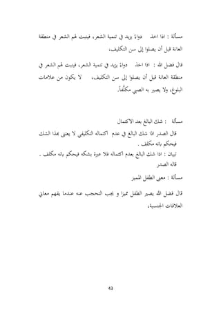 43
‫منطقة‬ ‫يف‬ ‫الشعر‬ ‫هلم‬ ‫فينبت‬ ،‫الشعر‬ ‫تنمية‬ ‫يف‬ ‫يد‬‫ز‬‫ي‬ ً‫اء‬‫و‬‫د‬ ‫اخذ‬ ‫اذا‬ : ‫مسألة‬
،‫التكليف‬ ‫سن‬ ‫إىل‬ ‫ا‬‫و‬‫يصل‬ ‫أن‬ ‫قبل‬ ‫العانة‬
‫يف‬ ‫الشعر‬ ‫هلم‬ ‫فينبت‬ ،‫الشعر‬ ‫تنمية‬ ‫يف‬ ‫يد‬‫ز‬‫ي‬ ً‫اء‬‫و‬‫د‬ ‫اخذ‬ ‫اذا‬ : ‫هللا‬ ‫فضل‬ ‫قال‬
‫عالمات‬ ‫من‬ ‫يكون‬ ‫ال‬ ،‫التكليف‬ ‫سن‬ ‫إىل‬ ‫ا‬‫و‬‫يصل‬ ‫أن‬ ‫قبل‬ ‫العانة‬ ‫منطقة‬
.ً‫ا‬‫ف‬َّ‫ل‬‫مك‬ ‫الصيب‬ ‫به‬ ‫يصري‬ ‫وال‬ ،‫البلوغ‬
‫االكتمال‬ ‫بعد‬ ‫البالغ‬ ‫شك‬ : ‫مسألة‬
‫الشك‬ ‫هبذا‬ ‫يعتىن‬ ‫ال‬ ‫التكليفي‬ ‫اكتماله‬ ‫عدم‬ ‫يف‬ ‫البالغ‬ ‫شك‬ ‫اذا‬ ‫الصدر‬ ‫قال‬
. ‫مكلف‬ ‫ابنه‬ ‫فيحكم‬
. ‫مكلف‬ ‫ابنه‬ ‫فيحكم‬ ‫بشكه‬ ‫عربة‬ ‫فال‬ ‫اكتماله‬ ‫بعدم‬ ‫البالغ‬ ‫شك‬ ‫اذا‬ : ‫تبيان‬
‫الصدر‬ ‫قاله‬
‫الطفل‬ ‫معىن‬ : ‫مسألة‬
‫املميز‬
‫معاين‬ ‫يفهم‬ ‫عندما‬ ‫عنه‬ ‫التحجب‬ ‫جيب‬ ‫و‬ ‫ا‬‫ز‬‫ممي‬ ‫الطفل‬ ‫يصري‬ ‫هللا‬ ‫فضل‬ ‫قال‬
،‫اجلنسية‬ ‫العالقات‬
 