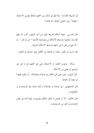 45
‫االحتياط‬ ‫ين‬‫ز‬‫ا‬‫و‬‫مب‬ ‫العامل‬‫و‬ ‫اجملتهد‬ ‫بني‬ ‫ذلک‬ ‫يف‬ ‫فرق‬ ‫وال‬ ، ‫سة‬ّ
‫د‬‫املق‬ ‫يعة‬‫ر‬‫الش‬ ‫يف‬
‫اجتهادآ‬
‫تقليدآ‬ ‫هبا‬ ‫العارف‬ ‫العامي‬ ‫وبني‬
.
‫املدرسي‬ ‫قال‬
:‫يقني‬‫ر‬‫ط‬ ‫أحد‬ ‫عن‬ ‫تتوفر‬ ‫يعة‬‫ر‬‫الش‬ ‫أحكام‬ ‫فة‬‫ر‬‫مع‬
‫يقوم‬ ‫أن‬ :‫ألف‬
‫األصلية‬ ‫مصادرها‬ ‫من‬ ‫األحكام‬ ‫ابستنباط‬ ً‫ا‬‫شخصي‬ ‫اإلنسان‬
–
‫قال‬ ‫ان‬ ‫اىل‬
-
‫ابء‬
. ‫ـة‬‫ي‬‫الشرع‬ ‫االحكام‬ ‫استنبط‬‫و‬ ‫اجتهد‬ ‫ممن‬ ‫به‬ ‫يثق‬ ‫من‬ ‫يتبع‬ ‫أن‬ :
. ‫التقليد‬ ‫يف‬ ‫احتياط‬ ‫وهو‬ ‫ال‬‫و‬‫األق‬ ‫بني‬ ‫حمتاطا‬ ‫او‬ ‫مقلدا‬ ‫يكون‬ ‫ان‬ ‫السند‬ ‫قال‬
‫غري‬ ‫هو‬ ‫ما‬ ‫يف‬ ‫اجملتهد‬ ‫غري‬ ‫على‬ ‫االحتياط‬ ‫او‬ ‫التقليد‬ ‫وجوب‬ : ‫مسألة‬
. ‫االحكام‬ ‫من‬ ‫يقيين‬ ‫او‬ ‫ضروري‬
: ‫اليزدي‬ ‫قال‬
ً‫ا‬‫جمتهد‬ ‫يكون‬ ‫أن‬ ‫ومعامالته‬ ‫عباداته‬ ‫يف‬ ‫مكلف‬ ‫كل‬‫على‬ ‫جيب‬
.ً‫ا‬‫حمتاط‬ ‫أو‬ ً‫ا‬‫مقلد‬ ‫أو‬
‫و‬ ‫املستحبات‬ ‫لو‬‫و‬ ‫اعماله‬ ‫متام‬ ‫و‬ ‫معامالته‬ ‫و‬ ‫عباداته‬ ‫يف‬ : ‫االصفهاين‬ ‫قال‬
. ‫املكروهات‬
‫بعض‬ ‫يف‬ ‫كما‬‫غريها‬ ‫و‬ ‫بضرورة‬ ‫ابحلكم‬ ‫العلم‬ ‫له‬ ‫حيصل‬ ‫ان‬ ‫اال‬ : ‫احلكيم‬ ‫قال‬
. ‫املستحبات‬ ‫من‬ ‫كثري‬‫و‬ ‫اجبات‬‫و‬‫ال‬
 
