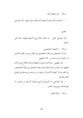 58
. ‫أة‬‫ر‬‫امل‬ ‫اجتهاد‬ ‫يف‬ : ‫مسألة‬
-
‫الروحاين‬ ‫قاله‬ . ‫عليها‬ ‫حجة‬ ‫هلا‬‫و‬‫ق‬ ‫كان‬‫االجتهاد‬ ‫درجة‬ ‫أة‬‫ر‬‫امل‬ ‫بلغت‬ ‫اذا‬
.
‫تفصيل‬
‫على‬ ‫حجة‬ ‫فقوهلا‬ ‫االجتهاد‬ ‫ج‬
‫در‬ ‫أة‬‫ر‬‫امل‬ ‫بلغت‬ ‫اذا‬ : ‫الثاين‬ ‫الروحاين‬ ‫قال‬
. ‫نفسها‬
‫التخصصي‬ ‫االجتهاد‬ : ‫مسألة‬
) ‫م‬
‫األخرى‬ ‫العلوم‬ ‫وسائر‬ ‫الطب‬ ‫يف‬ ‫كالتخصص‬‫الفقه‬ ‫يف‬ ‫التخصص‬ ّ
‫ن‬‫إ‬
‫أمر‬
‫مستحسن‬ ‫بل‬ ،‫مقبول‬
. ‫اليعقويب‬ ‫قاله‬ .
-
: ‫اليعقويب‬ ‫قال‬
‫اء‬‫ر‬‫اآل‬ ‫على‬ ‫االطالع‬ ‫وسعة‬ ‫الطويلة‬ ‫املمارسة‬ ‫كانت‬‫ملا‬‫و‬
‫يف‬ ‫أتثري‬ ‫ذات‬ ‫الفقهية‬
‫كالتخصص‬‫الفقه‬ ‫يف‬ ‫التخصص‬ ّ
‫ن‬‫فإ‬ ‫الصادر‬ ‫احلكم‬ ‫دقة‬
‫العلوم‬ ‫وسائر‬ ‫الطب‬ ‫يف‬
‫أمر‬ ‫األخرى‬
‫إنضاج‬ ‫يف‬ ‫ويساهم‬ ‫مستحسن‬ ‫بل‬ ،‫مقبول‬
. ‫وتعميقه‬ ‫العلم‬
-
‫ال‬ ‫و‬ ‫شبهة‬ ‫من‬ ‫خيلو‬ ‫ال‬ ‫اللجنة‬ ‫فتوى‬ ‫اىل‬ ‫االرجاع‬ ‫ان‬ ‫الصانعي‬ ‫قال‬
. ‫االعلم‬ ‫وجود‬ ‫مع‬ ‫فائدته‬ ‫يعلم‬
. ‫الفقيه‬ ‫والية‬ : ‫مسالة‬
 