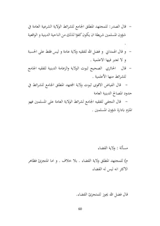 60
-
‫الصدر‬ ‫قال‬
:
‫املطلق‬ ‫للمجتهد‬
‫يف‬ ‫العامة‬ ‫الشرعية‬ ‫الوالية‬ ‫ائط‬‫ر‬‫للش‬ ‫اجلامع‬
‫اقعية‬‫و‬‫ال‬ ‫و‬ ‫الدينية‬ ‫الناحية‬ ‫من‬ ‫لذلك‬ ‫ا‬‫ؤ‬‫كف‬‫يكون‬ ‫ان‬ ‫يطة‬‫ر‬‫ش‬ ‫املسلمني‬ ‫شؤون‬
.
-
‫احلسبة‬ ‫على‬ ‫فقط‬ ‫ليس‬ ‫و‬ ‫عامة‬ ‫والية‬ ‫للفقيه‬ ‫هللا‬ ‫فضل‬ ‫و‬ ‫اهلمداين‬ ‫قال‬ ‫و‬
. ‫االعلمية‬ ‫فيها‬ ‫تعترب‬ ‫ال‬ ‫و‬
-
‫احلائري‬ ‫قال‬
‫اجلامع‬ ‫للفقيه‬ ‫الدينية‬ ‫الزعامة‬‫و‬ ‫الوالية‬ ‫ثبوت‬ ‫الصحيح‬
. ‫األعلمية‬ ‫منها‬ ‫ائط‬‫ر‬‫للش‬
-
‫يف‬ ‫ائط‬‫ر‬‫للش‬ ‫اجلامع‬ ‫املطلق‬ ‫اجملتهد‬ ‫والية‬ ‫ثبوت‬ ‫االقوى‬ ‫الفياض‬ ‫قال‬
‫العامة‬ ‫الدينية‬ ‫املصاحل‬ ‫حدود‬
-
‫فهو‬ ‫املسلمني‬ ‫على‬ ‫العامة‬ ‫الوالية‬ ‫ائط‬‫ر‬‫لش‬ ‫اجلامع‬ ‫للفقيه‬ ‫النجفي‬ ‫قال‬
. ‫املسلمني‬ ‫شؤون‬ ‫ابدارة‬ ‫امللزم‬
‫القضاء‬ ‫والية‬ : ‫مسألة‬
‫فظاهر‬ ‫املتجزئ‬ ‫اما‬ ‫و‬ . ‫خالف‬ ‫بال‬ . ‫القضاء‬ ‫والية‬ ‫املطلق‬ ‫للمجتهد‬ )‫م‬
‫القضاء‬ ‫له‬ ‫ليس‬ ‫انه‬ ‫االكثر‬
‫القضاء‬ ‫للمتجزئ‬ ‫جيوز‬ ‫هللا‬ ‫فضل‬ ‫قال‬
.
 