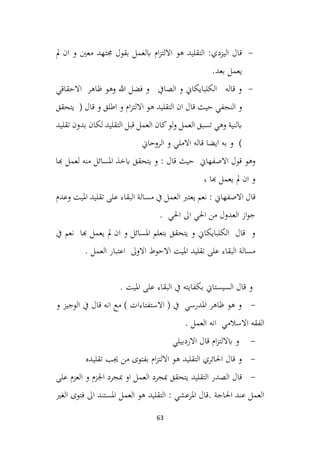 63
-
‫مل‬ ‫ان‬ ‫و‬ ‫معني‬ ‫جمتهد‬ ‫بقول‬ ‫ابلعمل‬ ‫ام‬‫ز‬‫االلت‬ ‫هو‬ ‫التقليد‬ :‫اليزدي‬ ‫قال‬
‫بعد‬ ‫يعمل‬
.
-
‫االحقاقي‬ ‫ظاهر‬ ‫وهو‬ ‫هللا‬ ‫فضل‬ ‫و‬ ‫الصايف‬ ‫و‬ ‫الكلبايكاين‬ ‫قاله‬ ‫و‬
( ‫قال‬ ‫و‬ ‫اطلق‬ ‫و‬ ‫ام‬‫ز‬‫االلت‬ ‫هو‬ ‫التقليد‬ ‫ان‬ ‫قال‬ ‫حيث‬ ‫النجفي‬ ‫و‬
‫يتحقق‬
‫تقليد‬ ‫بدون‬ ‫لكان‬ ‫التقليد‬ ‫قبل‬ ‫العمل‬ ‫كان‬‫لو‬‫و‬ ‫العمل‬ ‫تسبق‬ ‫وهي‬ ‫ابلنية‬
‫الروحاين‬ ‫و‬ ‫االملي‬ ‫قاله‬ ‫ايضا‬ ‫به‬ ‫و‬ )
‫هبا‬ ‫لعمل‬ ‫منه‬ ‫املسائل‬ ‫ابخذ‬ ‫يتحقق‬ ‫و‬ : ‫قال‬ ‫حيث‬ ‫االصفهاين‬ ‫قول‬ ‫وهو‬
، ‫هبا‬ ‫يعمل‬ ‫مل‬ ‫ان‬ ‫و‬
‫وعدم‬ ‫امليت‬ ‫تقليد‬ ‫على‬ ‫البقاء‬ ‫مسالة‬ ‫يف‬ ‫العمل‬ ‫يعترب‬ ‫نعم‬ : ‫االصفهاين‬ ‫قال‬
. ‫احلي‬ ‫اىل‬ ‫احلي‬ ‫من‬ ‫العدول‬ ‫از‬‫و‬‫ج‬
‫يف‬ ‫نعم‬ ‫هبا‬ ‫يعمل‬ ‫مل‬ ‫ان‬ ‫و‬ ‫املسائل‬ ‫بتعلم‬ ‫يتحقق‬ ‫و‬ ‫الكلبايكاين‬ ‫قال‬ ‫و‬
. ‫العمل‬ ‫اعتبار‬ ‫االوىل‬ ‫االحوط‬ ‫امليت‬ ‫تقليد‬ ‫على‬ ‫البقاء‬ ‫مسالة‬
. ‫امليت‬ ‫على‬ ‫البقاء‬ ‫يف‬ ‫بكفايته‬ ‫السيستاين‬ ‫قال‬ ‫و‬
-
‫و‬ ‫الوجيز‬ ‫يف‬ ‫قال‬ ‫انه‬ ‫مع‬ ) ‫االستفتاءات‬ ( ‫يف‬ ‫املدرسي‬ ‫ظاهر‬ ‫هو‬ ‫و‬
. ‫العمل‬ ‫انه‬ ‫االسالمي‬ ‫الفقه‬
-
‫االردبيلي‬ ‫قال‬ ‫ام‬‫ز‬‫اباللت‬ ‫و‬
-
‫تقليده‬ ‫جيب‬ ‫من‬ ‫بفتوى‬ ‫ام‬‫ز‬‫االلت‬ ‫هو‬ ‫التقليد‬ ‫احلائري‬ ‫قال‬ ‫و‬
-
‫مبجرد‬ ‫يتحقق‬ ‫التقليد‬ ‫الصدر‬ ‫قال‬
‫على‬ ‫العزم‬ ‫و‬ ‫اجلزم‬ ‫مبجرد‬ ‫او‬ ‫العمل‬
‫الغري‬ ‫فتوى‬ ‫اىل‬ ‫املستند‬ ‫العمل‬ ‫هو‬ ‫التقليد‬ : ‫املرعشي‬ ‫قال‬. ‫احلاجة‬ ‫عند‬ ‫العمل‬
 