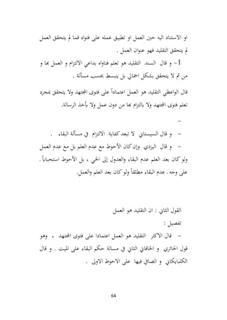 64
‫العمل‬ ‫يتحقق‬ ‫مل‬ ‫فما‬ ‫اه‬‫و‬‫فت‬ ‫على‬ ‫عمله‬ ‫تطبيق‬ ‫او‬ ‫العمل‬ ‫حني‬ ‫اليه‬ ‫االستناد‬ ‫او‬
‫التقليد‬ ‫يتحقق‬ ‫مل‬
. ‫العمل‬ ‫ان‬‫و‬‫عن‬ ‫فهو‬
1
-
‫و‬ ‫هبا‬ ‫العمل‬ ‫و‬ ‫ام‬‫ز‬‫االلت‬ ‫بداعي‬ ‫اه‬‫و‬‫فتا‬ ‫تعلم‬ ‫هو‬ ‫التقليد‬ ‫السند‬ ‫قال‬ ‫و‬
. ‫مسألة‬ ‫حبسب‬ ‫ينبسط‬ ‫بل‬ ‫امجايل‬ ‫بشكل‬ ‫يتحقق‬ ‫ال‬ ‫مث‬ ‫من‬
‫اعظي‬‫و‬‫ال‬ ‫قال‬
‫مبجرد‬ ‫يتحقق‬ ‫وال‬ ‫اجملتهد‬ ‫فتوى‬ ‫على‬ ً‫ا‬‫اعتماد‬ ‫العمل‬ ‫هو‬ ‫التقليد‬
.‫الرسالة‬ ‫أبخذ‬ ‫وال‬ ‫عمل‬ ‫دون‬ ‫من‬ ‫هبا‬ ‫ام‬‫ز‬‫ابلت‬ ‫وال‬ ‫اجملتهد‬ ‫فتوى‬ ‫تعلم‬
-
-
‫السيستاين‬ ‫قال‬ ‫و‬
. ‫البقاء‬ ‫مسألة‬ ‫يف‬ ‫ام‬‫ز‬‫االلت‬ ‫كفاية‬‫تبعد‬ ‫ال‬
-
‫اليزدي‬ ‫قال‬ ‫و‬
‫العمل‬ ‫عدم‬ ‫مع‬ ‫بل‬ ‫العلم‬ ‫عدم‬ ‫مع‬ ‫األحوط‬ ‫كان‬‫وإن‬
‫ـ‬ ً‫اب‬‫استحبا‬ ‫األحوط‬ ‫بل‬ ، ‫احلي‬ ‫إىل‬ ‫العدول‬‫و‬ ‫البقاء‬ ‫عدم‬ ‫العلم‬ ‫بعد‬ ‫كان‬‫لو‬‫و‬
.‫العمل‬‫و‬ ‫العلم‬ ‫بعد‬ ‫كان‬‫لو‬‫و‬ ً‫ا‬‫مطلق‬ ‫البقاء‬ ‫عدم‬ ‫ـ‬ ‫وجه‬ ‫على‬
‫العمل‬ ‫هو‬ ‫التقليد‬ ‫ان‬ : ‫الثاين‬ ‫القول‬
: ‫تفصيل‬
-
‫وهو‬ ، ‫اجملتهد‬ ‫فتوى‬ ‫على‬ ‫اعتمادا‬ ‫العمل‬ ‫هو‬ ‫التقليد‬ ‫االكثر‬ ‫قال‬
‫الثاين‬ ‫اخلاقاين‬ ‫و‬ ‫احلائري‬ ‫قول‬
. ‫امليت‬ ‫على‬ ‫البقاء‬ ‫حكم‬ ‫مسالة‬ ‫يف‬
‫و‬
‫قال‬
. ‫االوىل‬ ‫االحوط‬ ‫على‬ ‫فيها‬ ‫الصايف‬ ‫و‬ ‫الكلبايكاين‬
 
