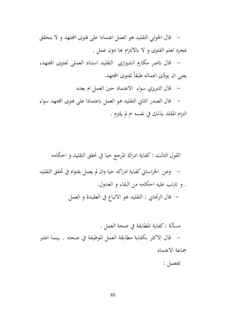 65
-
‫يتحقق‬ ‫ال‬ ‫و‬ ‫اجملتهد‬ ‫فتوى‬ ‫على‬ ‫اعتمادا‬ ‫العمل‬ ‫هو‬ ‫التقليد‬ ‫اخلوئي‬ ‫قال‬
. ‫عمل‬ ‫دون‬ ‫هبا‬ ‫ام‬‫ز‬‫اباللت‬ ‫ال‬ ‫و‬ ‫الفتوى‬ ‫تعلم‬ ‫مبجرد‬
-
‫التقليد‬ ‫ازي‬‫ري‬‫الش‬ ‫مكارم‬ ‫انصر‬ ‫قال‬
،‫اجملتهد‬ ‫لفتوى‬ ‫العملی‬ ‫استناد‬
‫اجملتهد‬ ‫لفتوى‬ ً‫ا‬‫طبق‬ ‫اعماله‬ ‫ی‬ّ
‫يود‬ ‫ان‬ ‫يعنی‬
.
-
‫بعده‬ ‫ام‬ ‫العمل‬ ‫حني‬ ‫االعتماد‬ ‫اء‬‫و‬‫س‬ ‫يزي‬‫رب‬‫الت‬ ‫قال‬
-
‫اء‬‫و‬‫س‬ ‫اجملتهد‬ ‫فتوى‬ ‫على‬ ‫ابعتمادا‬ ‫العمل‬ ‫هو‬ ‫التقليد‬ ‫الثاين‬ ‫الصدر‬ ‫قال‬
. ‫يلتزم‬ ‫مل‬ ‫ام‬ ‫نفسه‬ ‫يف‬ ‫بذلك‬ ‫املقلد‬ ‫ام‬‫ز‬‫الت‬
‫احكامه‬ ‫و‬ ‫التقليد‬ ‫حتقق‬ ‫يف‬ ‫حيا‬ ‫املرجع‬ ‫اك‬‫ر‬‫اد‬ ‫كفاية‬: ‫الثالث‬ ‫القول‬
-
‫التقليد‬ ‫حتقق‬ ‫يف‬ ‫اه‬‫و‬‫بفت‬ ‫يعمل‬ ‫مل‬ ‫ان‬‫و‬ ‫حيا‬ ‫اكه‬‫ر‬‫اد‬ ‫كفاية‬‫اساين‬‫ر‬‫اخل‬ ‫وعن‬
‫احكامه‬ ‫عليه‬ ‫تب‬‫رت‬‫ت‬ ‫و‬ .
‫العدول‬ ‫و‬ ‫البقاء‬ ‫من‬
.
-
‫الزجن‬ ‫قال‬
‫العمل‬ ‫و‬ ‫العقيدة‬ ‫يف‬ ‫االتباع‬ ‫هو‬ ‫التقليد‬ : ‫اين‬
. ‫العمل‬ ‫صحة‬ ‫يف‬ ‫املطابقة‬ ‫كفاية‬: ‫مسألة‬
-
‫اعترب‬ ‫بينما‬ . ‫صحته‬ ‫يف‬ ‫للوظيفة‬ ‫العمل‬ ‫مطابقة‬ ‫بكفاية‬ ‫االكثر‬ ‫قال‬
‫االعتماد‬ ‫مجاعة‬
: ‫تفصيل‬
 