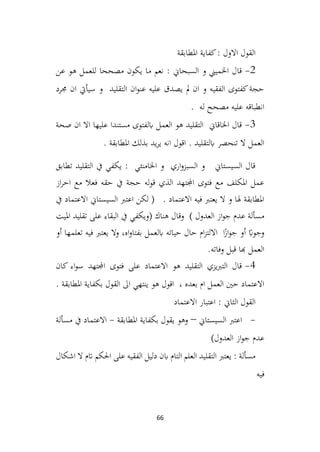 66
‫املطابقة‬ ‫كفاية‬: ‫االول‬ ‫القول‬
2
-
‫عن‬ ‫هو‬ ‫للعمل‬ ‫مصححا‬ ‫يكون‬ ‫ما‬ ‫نعم‬ : ‫السبحاين‬ ‫و‬ ‫اخلميين‬ ‫قال‬
‫جمرد‬ ‫ان‬ ‫سيأيت‬ ‫و‬ ‫التقليد‬ ‫ان‬‫و‬‫عن‬ ‫عليه‬ ‫يصدق‬ ‫مل‬ ‫ان‬ ‫و‬ ‫الفقيه‬ ‫كفتوى‬‫حجة‬
. ‫له‬ ‫مصحح‬ ‫عليه‬ ‫انطباقه‬
3
-
‫صحة‬ ‫ان‬ ‫اال‬ ‫عليها‬ ‫مستندا‬ ‫ابلفتوى‬ ‫العمل‬ ‫هو‬ ‫التقليد‬ ‫اخلاقاين‬ ‫قال‬
. ‫املطابقة‬ ‫بذلك‬ ‫يد‬‫ر‬‫ي‬ ‫انه‬ ‫اقول‬ . ‫ابلتقليد‬ ‫تنحصر‬ ‫ال‬ ‫العمل‬
‫تطابق‬ ‫التقليد‬ ‫يف‬ ‫يكفي‬ : ‫اخلامنئي‬ ‫و‬ ‫اري‬‫و‬‫السبز‬ ‫و‬ ‫السيستاين‬ ‫قال‬
‫از‬‫ر‬‫اح‬ ‫مع‬ ‫فعال‬ ‫حقه‬ ‫يف‬ ‫حجة‬ ‫له‬‫و‬‫ق‬ ‫الذي‬ ‫اجملتهد‬ ‫فتوى‬ ‫مع‬ ‫املكلف‬ ‫عمل‬
‫يف‬ ‫االعتماد‬ ‫السيستاين‬ ‫اعترب‬ ‫لكن‬ ( . ‫االعتماد‬ ‫فيه‬ ‫يعترب‬ ‫ال‬ ‫و‬ ‫هلا‬ ‫املطابقة‬
( ‫هناك‬ ‫وقال‬ ) ‫العدول‬ ‫از‬‫و‬‫ج‬ ‫عدم‬ ‫مسألة‬
‫امليت‬ ‫تقليد‬ ‫على‬ ‫البقاء‬ ‫يف‬ ‫ويكفي‬
‫أو‬ ‫تعلمها‬ ‫فيه‬ ‫يعترب‬ ‫وال‬ ،‫اه‬‫و‬‫بفتا‬ ‫ابلعمل‬ ‫حياته‬ ‫حال‬ ‫ام‬‫ز‬‫االلت‬ ‫ا‬ً
‫از‬‫و‬‫ج‬ ‫أو‬ ً
‫وجواب‬
.‫وفاته‬ ‫قبل‬ ‫هبا‬ ‫العمل‬
4
-
‫كان‬ ‫اء‬‫و‬‫س‬ ‫اجملتهد‬ ‫فتوى‬ ‫على‬ ‫االعتماد‬ ‫هو‬ ‫التقليد‬ ‫يزي‬‫رب‬‫الت‬ ‫قال‬
. ‫املطابقة‬ ‫بكفاية‬ ‫القول‬ ‫اىل‬ ‫ينتهي‬ ‫هو‬ ‫اقول‬ ، ‫بعده‬ ‫ام‬ ‫العمل‬ ‫حني‬ ‫االعتماد‬
‫االعتماد‬ ‫اعتبار‬ : ‫الثاين‬ ‫القول‬
-
‫اعترب‬
‫السيستاين‬
–
‫املطابقة‬ ‫بكفاية‬ ‫يقول‬ ‫وهو‬
-
‫مسألة‬ ‫يف‬ ‫االعتماد‬
)‫العدول‬ ‫از‬‫و‬‫ج‬ ‫عدم‬
‫اشكال‬ ‫ال‬ ‫اتم‬ ‫احلكم‬ ‫على‬ ‫الفقيه‬ ‫دليل‬ ‫ابن‬ ‫التام‬ ‫العلم‬ ‫التقليد‬ ‫يعترب‬ : ‫مسألة‬
‫فيه‬
 