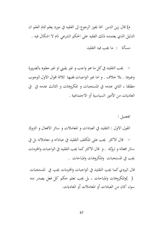 67
‫ان‬ ‫العلم‬ ‫متام‬ ‫يعلم‬ ‫مورد‬ ‫يف‬ ‫الفقيه‬ ‫اىل‬ ‫الرجوع‬ ‫جيوز‬ ‫امنا‬ ‫الدين‬ ‫ين‬‫ز‬ ‫قال‬ )‫م‬
‫ذلك‬ ‫يعتمده‬ ‫الذي‬ ‫الدليل‬
. ‫فيه‬ ‫اشكال‬ ‫ال‬ ‫اتم‬ ‫الشرعي‬ ‫احلكم‬ ‫على‬ ‫الفقيه‬
‫التقليد‬ ‫فيه‬ ‫جيب‬ ‫ما‬ : ‫مسألة‬
-
‫ابلضرورة‬ ‫معلوم‬ ‫غري‬ ‫او‬ ‫يقيين‬ ‫غري‬ ‫و‬ ‫اجب‬‫و‬ ‫هو‬ ‫ما‬ ‫كل‬‫يف‬ ‫التقليد‬ ‫جيب‬
‫الوجوب‬ ‫االول‬ ‫ال‬‫و‬‫اق‬ ‫ثالثة‬ ‫ففيها‬ ‫اجبات‬‫و‬‫ال‬ ‫غري‬ ‫اما‬ ‫و‬ . ‫خالف‬ ‫بال‬ . ‫وغريها‬
‫يف‬ ‫يف‬ ‫عدمه‬ ‫الثالث‬ ‫و‬ ‫املكروهات‬ ‫و‬ ‫املستحبات‬ ‫يف‬ ‫عدمه‬ ‫الثاين‬ ، ‫مطلقا‬
. ‫االجتماعية‬ ‫أو‬ ‫السياسية‬ ‫األمور‬ ‫من‬ ‫العادايت‬
: ‫تفصيل‬
‫الرتوك‬ ‫و‬ ‫االفعال‬ ‫سائر‬ ‫و‬ ‫املعامالت‬ ‫و‬ ‫العبادات‬ ‫يف‬ ‫التقليد‬ : ‫االول‬ ‫القول‬
-
‫يف‬ ‫بل‬ ‫معامالته‬ ‫و‬ ‫عباداته‬ ‫يف‬ ‫التقليد‬ ‫املكلف‬ ‫على‬ ‫جيب‬ ‫االكثر‬ ‫قال‬
‫و‬ . ‫كه‬
‫ترو‬ ‫و‬ ‫افعاله‬ ‫سائر‬
‫االكثر‬ ‫قال‬
‫احملرمات‬‫و‬ ‫اجبات‬‫و‬‫ال‬ ‫يف‬ ‫التقليد‬ ‫جيب‬ ‫كما‬
‫املباحات‬‫و‬ ‫املكروهات‬‫و‬ ‫املستحبات‬ ‫يف‬ ‫جيب‬
.
‫اليزدي‬ ‫قال‬
‫كما‬
‫جيب‬
‫التقليد‬
‫يف‬
‫اجبات‬‫و‬‫ال‬
‫احملرمات‬‫و‬
‫جيب‬
‫يف‬
‫املستحبات‬
( )
‫املكروهات‬‫و‬
‫املباحات‬‫و‬
،
‫بل‬
‫جيب‬
‫تعلم‬
‫حكم‬
‫كل‬
‫فعل‬
‫منه‬ ‫يصدر‬
‫اء‬‫و‬‫س‬
‫كان‬
‫من‬
‫العبادات‬
‫أو‬
‫املعامالت‬
‫أو‬
‫العاد‬
‫اي‬
‫ت‬
.
 