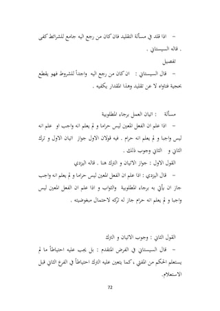 72
-
‫كفى‬‫ائط‬‫ر‬‫للش‬ ‫جامع‬ ‫اليه‬ ‫رجع‬ ‫من‬ ‫كان‬‫فان‬ ‫التقليد‬ ‫مسألة‬ ‫يف‬ ‫قلد‬ ‫اذا‬
. ‫السيستاين‬ ‫قاله‬ .
‫تفصيل‬
-
: ‫السيستاين‬ ‫قال‬
‫يقطع‬ ‫فهو‬ ‫للشروط‬ ً‫ا‬‫اجد‬‫و‬ ‫اليه‬ ‫رجع‬ ‫من‬ ‫كان‬‫ان‬
. ‫يكفيه‬ ‫املقدار‬ ‫وهذا‬ ‫تقليد‬ ‫عن‬ ‫ال‬ ‫اه‬‫و‬‫فتا‬ ‫حبجية‬
‫املطلوبية‬ ‫برجاء‬ ‫العمل‬ ‫اتيان‬ : ‫مسألة‬
-
‫انه‬ ‫علم‬ ‫او‬ ‫اجب‬‫و‬ ‫انه‬ ‫يعلم‬ ‫مل‬ ‫و‬ ‫اما‬‫ر‬‫ح‬ ‫ليس‬ ‫املعني‬ ‫الفعل‬ ‫ان‬ ‫علم‬ ‫اذا‬
‫ترك‬ ‫و‬ ‫االول‬ ‫اتيان‬ ‫از‬‫و‬‫ج‬ ‫االول‬ ‫قوالن‬ ‫فيه‬ . ‫ام‬‫ر‬‫ح‬ ‫انه‬ ‫يعلم‬ ‫مل‬ ‫و‬ ‫اجبا‬‫و‬ ‫ليس‬
. ‫ذلك‬ ‫وجوب‬ ‫الثاين‬ ‫و‬ ‫الثاين‬
‫اليزدي‬ ‫قاله‬ . ‫هنا‬ ‫الرتك‬ ‫و‬ ‫االتيان‬ ‫از‬‫و‬‫ج‬ : ‫االول‬ ‫القول‬
-
‫اجب‬‫و‬ ‫انه‬ ‫يعلم‬ ‫مل‬ ‫و‬ ‫اما‬‫ر‬‫ح‬ ‫ليس‬ ‫املعني‬ ‫الفعل‬ ‫ان‬ ‫علم‬ ‫اذا‬ : ‫اليزدي‬ ‫قال‬
‫ليس‬ ‫املعني‬ ‫الفعل‬ ‫ان‬ ‫علم‬ ‫اذا‬ ‫و‬ ‫اب‬‫و‬‫الث‬‫و‬ ‫املطلوبية‬ ‫برجاء‬ ‫به‬ ‫أييت‬ ‫ان‬ ‫جاز‬
. ‫مبغوضيته‬ ‫الحتمال‬ ‫كه‬
‫تر‬ ‫له‬ ‫جاز‬ ‫ام‬‫ر‬‫ح‬ ‫انه‬ ‫يعلم‬ ‫مل‬ ‫و‬ ‫اجبا‬‫و‬
‫الرتك‬ ‫و‬ ‫االتيان‬ ‫وجوب‬ : ‫الثاين‬ ‫القول‬
-
: ‫املتقدم‬ ‫الفرض‬ ‫يف‬ ‫السيستاين‬ ‫قال‬
‫مل‬ ‫ما‬ ً‫ا‬‫احتياط‬ ‫عليه‬ ‫جيب‬ ‫بل‬
‫قبل‬ ‫الثاين‬ ‫ع‬
‫الفر‬ ‫يف‬ ً‫ا‬‫احتياط‬ ‫الرتك‬ ‫عليه‬ ‫يتعني‬ ‫كما‬، ‫املفيت‬ ‫من‬ ‫احلكم‬ ‫يستعلم‬
.‫االستعالم‬
 