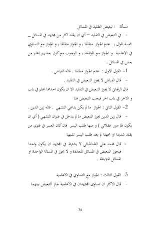 74
‫تبعيض‬ : ‫مسألة‬
‫املسائل‬ ‫يف‬ ‫التقليد‬
-
‫التقليد‬ ‫يف‬ ‫التبعيض‬ ‫يف‬
–
_ ‫املسائل‬ ‫يف‬ ‫جمتهد‬ ‫من‬ ‫اكثر‬ ‫يقلد‬ ‫ان‬ ‫أي‬
‫التساوي‬ ‫مع‬ ‫از‬‫و‬‫اجل‬ ‫و‬ ، ‫مطلقا‬ ‫از‬‫و‬‫اجل‬ ‫و‬ ، ‫مطلقا‬ ‫از‬‫و‬‫اجل‬ ‫عدم‬ ، ‫ال‬‫و‬‫اق‬ ‫مخسة‬
‫من‬ ‫اعلم‬ ‫بعضهم‬ ‫كون‬‫مع‬ ‫الوجوب‬ ‫و‬ ، ‫افقة‬‫و‬‫امل‬ ‫مع‬ ‫از‬‫و‬‫اجل‬ ‫و‬ ‫االعلمية‬ ‫يف‬
. ‫املسائل‬ ‫يف‬ ‫بعض‬
1
-
. ‫الفياض‬ ‫قاله‬ . ‫مطلقا‬ ‫از‬‫و‬‫اجل‬ ‫عدم‬ : ‫االول‬ ‫القول‬
-
. ‫التقليد‬ ‫يف‬ ‫التبعيض‬ ‫جيوز‬ ‫ال‬ ‫الفياض‬ ‫قال‬
‫ابب‬ ‫يف‬ ‫اعلم‬ ‫احدمها‬ ‫يكون‬ ‫ان‬ ‫اال‬ ‫التقليد‬ ‫يف‬ ‫التبعيض‬ ‫جيوز‬ ‫ال‬ ‫الزجناين‬ ‫قال‬
‫هنا‬ ‫التبعيض‬ ‫فيجب‬ ‫اخر‬ ‫ابب‬ ‫يف‬ ‫االخر‬ ‫و‬
2
-
. ‫الدين‬ ‫ين‬‫ز‬ ‫قاله‬ . ‫التشهي‬ ‫بداعي‬ ‫يكن‬ ‫مل‬ ‫ما‬ ‫از‬‫و‬‫اجل‬ : ‫الثاين‬ ‫القول‬
-
‫ان‬ ‫أي‬ ( ‫التشهي‬ ‫ان‬‫و‬‫عن‬ ‫يف‬ ‫يدخل‬ ‫مل‬ ‫ما‬ ‫التبعيض‬ ‫جيوز‬ ‫الدين‬ ‫ين‬‫ز‬ ‫قال‬
‫من‬ ‫فتوى‬ ‫يف‬ ‫العسر‬ ‫كان‬‫فان‬ ‫اليسر‬ ‫طلب‬ ‫منها‬ ‫و‬ ) ‫عقالئي‬ ‫مربر‬ ‫هلا‬ ‫يكون‬
‫تشهيا‬ ‫اليسر‬ ‫طلب‬ ‫يعد‬ ‫مل‬ ‫جمهدا‬ ‫او‬ ‫شديدا‬ ‫يقلد‬
-
‫احدا‬‫و‬ ‫يكون‬ ‫ان‬ ‫اجملتهد‬ ‫يف‬ ‫يشرتط‬ ‫ال‬ ‫الطباطبائي‬ ‫علي‬ ‫حممد‬ ‫قال‬
‫املسا‬ ‫يف‬ ‫التبعيض‬ ‫فيجوز‬
‫ئ‬
‫او‬ ‫احدة‬‫و‬‫ال‬ ‫املسالة‬ ‫يف‬ ‫جيوز‬ ‫ال‬ ‫و‬ ‫املتعددة‬ ‫ل‬
. ‫ابطة‬‫رت‬‫امل‬ ‫املسائل‬
3
-
‫االعلمية‬ ‫يف‬ ‫التساوي‬ ‫مع‬ ‫از‬‫و‬‫اجل‬ : ‫الثالث‬ ‫القول‬
-
‫بينهما‬ ‫التبعيض‬ ‫جاز‬ ‫االعلمية‬ ‫يف‬ ‫اجملتهدان‬ ‫تساوى‬ ‫ان‬ ‫االكثر‬ ‫قال‬
 