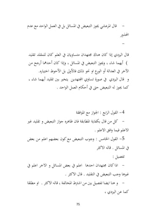 75
-
‫عدم‬ ‫مع‬ ‫احد‬‫و‬‫ال‬ ‫العمل‬ ‫يف‬ ‫بل‬ ‫املسائل‬ ‫يف‬ ‫التبعيض‬ ‫جيوز‬ ‫املرعشي‬ ‫قال‬
‫احملذور‬
-
‫إذا‬ ‫اليزدي‬ ‫قال‬
‫كان‬
‫هناك‬
‫جمتهدان‬
‫متساواين‬
‫يف‬
‫العلم‬
‫كان‬
‫للمقلد‬
‫تقليد‬
(
‫أيهما‬
‫شاء‬
،
‫وجيوز‬
‫التبعيض‬
‫يف‬
‫املسائل‬
،
‫وإذا‬
‫كان‬
‫أحدمها‬
‫أرجح‬
‫من‬
‫اآلخر‬
‫يف‬
‫العدالة‬
‫أو‬
‫ع‬
‫الور‬
‫او‬
‫حنو‬
‫ذلك‬
‫فاألوىل‬
‫بل‬
‫األحوط‬
‫اختياره‬
.
‫و‬
‫يف‬ ‫اليزدي‬ ‫قال‬
‫صورة‬
‫تساوي‬
‫اجملتهدين‬
‫يتخري‬
‫بني‬
‫تقليد‬
‫أيهما‬
‫شاء‬
،
‫كما‬
‫جيوز‬
‫له‬
‫التبعيض‬
‫حىت‬
‫يف‬
‫أحكام‬
‫العمل‬
. ‫احد‬‫و‬‫ال‬
4
-
‫افقة‬‫و‬‫امل‬ ‫مع‬ ‫از‬‫و‬‫اجل‬ : ‫ابع‬‫ر‬‫ال‬ ‫القول‬
-
‫غري‬ ‫تقليد‬ ‫و‬ ‫التبعيض‬ ‫از‬‫و‬‫ج‬ ‫ظاهره‬ ‫فان‬ ‫املطابقة‬ ‫بكفاية‬ ‫قال‬ ‫من‬ ‫كل‬
. ‫االعلم‬ ‫افق‬‫و‬ ‫فيما‬ ‫االعلم‬
5
-
‫بعض‬ ‫من‬ ‫اعلم‬ ‫بعضهم‬ ‫كون‬‫مع‬ ‫التبعيض‬ ‫وجوب‬ : ‫اخلامس‬ ‫القول‬
‫االكثر‬ ‫قاله‬ . ‫املسائل‬ ‫يف‬
: ‫تفصيل‬
-
‫يف‬ ‫اعلم‬ ‫االخر‬ ‫و‬ ‫املسائل‬ ‫بعض‬ ‫يف‬ ‫اعلم‬ ‫احدها‬ ‫جمتهدان‬ ‫كان‬‫اذا‬
. ‫االكثر‬ ‫قال‬ . ‫التقليد‬ ‫يف‬ ‫التبعيض‬ ‫وجب‬ ‫غريها‬
-
‫مطلقا‬ ‫او‬ . ‫االكثر‬ ‫قاله‬ ، ‫املخالفة‬ ‫اشرتط‬ ‫من‬ ‫بني‬ ‫تفصيل‬ ‫ايضا‬ ‫هنا‬ ‫و‬
، ‫اليزدي‬ ‫عن‬ ‫كما‬
 