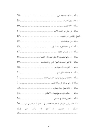 4
‫التخصصي‬ ‫االجتهاد‬ : ‫مسألة‬
................................
..................
58
. ‫الفقيه‬ ‫والية‬ : ‫مسالة‬
................................
.........................
58
‫القضاء‬ ‫والية‬ : ‫مسألة‬
................................
..........................
60
‫االفتاء‬ ‫اجملتهد‬ ‫غري‬ ‫على‬ ‫حيرم‬ : ‫مسألة‬
................................
.............
61
‫التقليد‬ ‫يف‬ : ‫اخلامس‬ ‫الفصل‬
................................
.......................
62
‫التقليد‬ ‫حقيقة‬ ‫يف‬ : ‫مسالة‬
................................
......................
62
. ‫العمل‬ ‫صحة‬ ‫يف‬ ‫املطابقة‬ ‫كفاية‬: ‫مسألة‬
................................
.........
65
‫التقليد‬ ‫فيه‬ ‫جيب‬ ‫ما‬ : ‫مسألة‬
................................
..................
67
. ‫اليقينية‬ ‫و‬ ‫ية‬‫ر‬‫الضرو‬ ‫االحكام‬ ‫يف‬ ‫التقليد‬ ‫حكم‬ : ‫مسألة‬
.........................
68
. ‫االعتقادات‬ ‫و‬ ‫الدين‬ ‫أصول‬ ‫يف‬ ‫التقليد‬ ‫جيوز‬ ‫ال‬ : ‫مسألة‬
..........................
69
. ‫اجتهادية‬ ‫مسألة‬ ‫التقليد‬ : ‫مسالة‬
................................
.............
70
‫املميز‬ ‫الطفل‬ ‫تقليد‬ ‫صحة‬ : ‫مسألة‬
................................
.................
71
‫التقليد‬ ‫خبصوص‬ ‫توجيهه‬ ‫و‬ ‫يبلغ‬ ‫من‬ ‫ارشاد‬ : ‫مسألة‬
...............................
71
‫التقليد‬ ‫مسألة‬ ‫يف‬ ‫قلد‬ ‫من‬ ‫حكم‬ : ‫مسألة‬
................................
.........
71
‫املطلوبية‬ ‫برجاء‬ ‫العمل‬ ‫اتيان‬ : ‫مسألة‬
................................
...........
72
‫االحكام‬ ‫موضوعات‬ ‫يف‬ ‫التقليد‬ ‫حكم‬ : ‫مسالة‬
................................
..
73
‫املسائل‬ ‫يف‬ ‫التقليد‬ ‫تبعيض‬ : ‫مسألة‬
................................
.............
74
-
‫غريها‬ ‫يف‬ ‫اعلم‬ ‫االخر‬ ‫و‬ ‫مسالة‬ ‫يف‬ ‫اعلم‬ ‫احدمها‬ ‫كان‬‫ان‬ ‫التبعيض‬ ‫وجوب‬ : ‫مسالة‬
.....
76
-
‫مبسألة‬ ‫اعلم‬ ‫احد‬‫و‬ ‫كل‬ ‫كان‬ ‫ان‬ ‫التبعيض‬ : ‫مسألة‬
................................
................................
.............
76
 