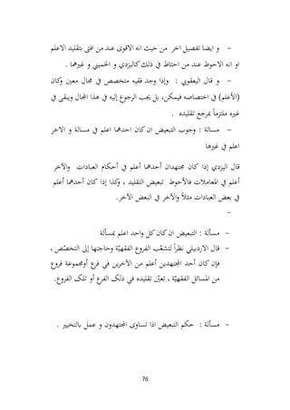 76
-
‫االعلم‬ ‫بتقليد‬ ‫افىت‬ ‫من‬ ‫عند‬ ‫االقوى‬ ‫انه‬ ‫حيث‬ ‫من‬ ‫اخر‬ ‫تفصيل‬ ‫ايضا‬ ‫و‬
. ‫غريمها‬ ‫و‬ ‫اخلميين‬ ‫و‬ ‫كاليزدي‬‫ذلك‬ ‫يف‬ ‫احتاط‬ ‫من‬ ‫عند‬ ‫االحوط‬ ‫انه‬ ‫او‬
-
: ‫اليعقويب‬ ‫قال‬ ‫و‬
‫وجد‬ ‫وإذا‬
‫كان‬
‫و‬ ‫معني‬ ‫جمال‬ ‫يف‬ ‫متخصص‬ ‫فقيه‬
(
‫األ‬
‫علم‬
‫يف‬ ‫إليه‬ ‫الرجوع‬ ‫جيب‬ ‫بل‬ ،‫فيمكن‬ ‫اختصاصه‬ ‫يف‬ )
‫يف‬ ‫ويبقى‬ ‫اجملال‬ ‫هذا‬
. ‫تقليده‬ ‫مبرجع‬ ً‫ا‬‫ملتزم‬ ‫غريه‬
-
‫االخر‬ ‫و‬ ‫مسالة‬ ‫يف‬ ‫اعلم‬ ‫احدمها‬ ‫كان‬‫ان‬ ‫التبعيض‬ ‫وجوب‬ : ‫مسالة‬
‫غريها‬ ‫يف‬ ‫اعلم‬
‫إذا‬ ‫اليزدي‬ ‫قال‬
‫كان‬
‫جمتهدان‬
‫أحدمها‬
‫أعلم‬
‫يف‬
‫أحكام‬
‫العبادات‬
‫اآلخر‬‫و‬
‫أعلم‬
‫يف‬
‫املعامالت‬
‫فاألحوط‬
‫تبعيض‬
‫التقليد‬
،
‫كذا‬
‫و‬
‫إذا‬
‫كان‬
‫أحدمها‬
‫أعلم‬
‫يف‬
‫بعض‬
‫العبادات‬
ً‫ال‬‫مث‬
‫اآلخر‬‫و‬
‫يف‬
‫البعض‬
‫اآلخر‬
.
-
-
‫مبسألة‬ ‫اعلم‬ ‫احد‬‫و‬ ‫كل‬‫كان‬‫ان‬ ‫التبعيض‬ : ‫مسألة‬
-
‫قال‬
‫ٕىل‬‫ا‬ ‫وحاجتها‬ ‫ة‬ّ‫الفقهي‬ ‫الفروع‬ ‫ب‬ّ
‫لتشع‬ ً‫ا‬‫ر‬‫نظ‬ ‫االردبيلي‬
‫ص‬ّ
‫التخص‬
٬
‫أحد‬ ‫کان‬‫ن‬ٕ‫فا‬
‫اجملتهدين‬
‫فروع‬ ‫أوجمموعة‬ ‫ع‬
‫فر‬ ِ
‫فی‬ ‫ين‬‫ر‬‫خ‬
ۤ
‫اال‬ ‫من‬ ‫أعلم‬
‫ة‬ّ‫الفقهي‬ ‫املسائل‬ ‫من‬
٬
‫تقليده‬ ّ
‫تعني‬
.‫الفروع‬ ‫تلک‬ ‫أو‬ ‫ع‬
‫الفر‬ ‫ذلک‬ ِ
‫فی‬
-
. ‫ابلتخيري‬ ‫عمل‬ ‫و‬ ‫اجملتهدون‬ ‫تساوى‬ ‫اذا‬ ‫التبعيض‬ ‫حكم‬ : ‫مسألة‬
 