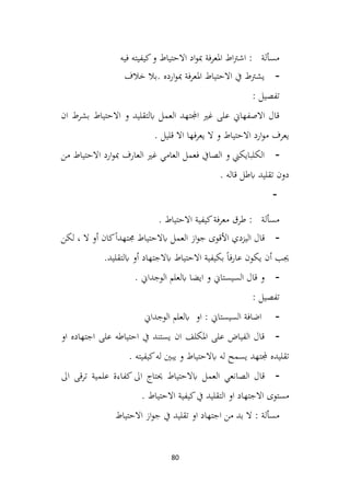 80
‫فيه‬ ‫كيفيته‬‫و‬ ‫االحتياط‬ ‫اد‬‫و‬‫مب‬ ‫املعرفة‬ ‫اط‬‫رت‬‫اش‬ : ‫مسألة‬
-
‫خالف‬ ‫بال‬. ‫ارده‬‫و‬‫مب‬ ‫فة‬‫ر‬‫املع‬ ‫االحتياط‬ ‫يف‬ ‫يشرتط‬
: ‫تفصيل‬
‫ان‬ ‫بشرط‬ ‫االحتياط‬ ‫و‬ ‫ابلتقليد‬ ‫العمل‬ ‫اجملتهد‬ ‫غري‬ ‫على‬ ‫االصفهاين‬ ‫قال‬
. ‫قليل‬ ‫اال‬ ‫فها‬‫ر‬‫يع‬ ‫ال‬ ‫و‬ ‫االحتياط‬ ‫ارد‬‫و‬‫م‬ ‫يعرف‬
-
‫من‬ ‫االحتياط‬ ‫ارد‬‫و‬‫مب‬ ‫العارف‬ ‫غري‬ ‫العامي‬ ‫فعمل‬ ‫الصايف‬ ‫و‬ ‫الكلبايكين‬
. ‫قاله‬ ‫ابطل‬ ‫تقليد‬ ‫دون‬
-
. ‫االحتياط‬ ‫كيفية‬‫فة‬‫ر‬‫مع‬ ‫طرق‬ : ‫مسألة‬
-
‫لكن‬ ، ‫ال‬ ‫أو‬ ‫كان‬ً‫ا‬‫جمتهد‬ ‫ابالحتياط‬ ‫العمل‬ ‫از‬‫و‬‫ج‬ ‫األقوى‬ ‫اليزدي‬ ‫قال‬
.‫ابلتقليد‬ ‫أو‬ ‫ابالجتهاد‬ ‫االحتياط‬ ‫بكيفية‬ ً‫ا‬‫ف‬‫ر‬‫عا‬ ‫يكون‬ ‫أن‬ ‫جيب‬
-
. ‫الوجداين‬ ‫ابلعلم‬ ‫ايضا‬ ‫و‬ ‫السيستاين‬ ‫قال‬ ‫و‬
: ‫تفصيل‬
-
‫الوجداين‬ ‫ابلعلم‬ ‫او‬ : ‫السيستاين‬ ‫اضافة‬
-
‫او‬ ‫اجتهاده‬ ‫على‬ ‫احتياطه‬ ‫يف‬ ‫يستند‬ ‫ان‬ ‫املكلف‬ ‫على‬ ‫الفياض‬ ‫قال‬
. ‫كيفيته‬‫له‬ ‫يبني‬ ‫و‬ ‫ابالحتياط‬ ‫له‬ ‫يسمح‬ ‫جملتهد‬ ‫تقليده‬
-
‫العمل‬ ‫الصانعي‬ ‫قال‬
‫اىل‬ ‫ترقى‬ ‫علمية‬ ‫كفاءة‬‫اىل‬ ‫حيتاج‬ ‫ابالحتياط‬
. ‫االحتياط‬ ‫كيفية‬‫يف‬ ‫التقليد‬ ‫او‬ ‫االجتهاد‬ ‫مستوى‬
‫االحتياط‬ ‫از‬‫و‬‫ج‬ ‫يف‬ ‫تقليد‬ ‫او‬ ‫اجتهاد‬ ‫من‬ ‫بد‬ ‫ال‬ : ‫مسألة‬
 