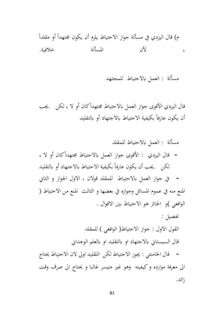 81
ً‫ا‬‫مقلد‬ ‫أو‬ ً‫ا‬‫جمتهد‬ ‫يكون‬ ‫أن‬ ‫يلزم‬ ‫االحتياط‬ ‫از‬‫و‬‫ج‬ ‫مسألة‬ ‫يف‬ ‫اليزدي‬ ‫قال‬ )‫م‬
.‫خالفية‬ ‫املسألة‬ ‫ألن‬ ،
‫للمجتهد‬ ‫ابالحتياط‬ ‫العمل‬ : ‫مسألة‬
‫اليزدي‬ ‫قال‬
‫لكن‬ ، ‫ال‬ ‫أو‬ ‫كان‬ً‫ا‬‫جمتهد‬ ‫ابالحتياط‬ ‫العمل‬ ‫از‬‫و‬‫ج‬ ‫األقوى‬
.
‫جيب‬
‫ابلتقليد‬ ‫أو‬ ‫ابالجتهاد‬ ‫االحتياط‬ ‫بكيفية‬ ً‫ا‬‫عارف‬ ‫يكون‬ ‫أن‬
‫للمقلد‬ ‫ابالحتياط‬ ‫العمل‬ : ‫مسألة‬
-
، ‫ال‬ ‫أو‬ ‫كان‬ً‫ا‬‫جمتهد‬ ‫ابالحتياط‬ ‫العمل‬ ‫از‬‫و‬‫ج‬ ‫األقوى‬ : ‫اليزدي‬ ‫قال‬
‫لكن‬
.
‫ابلتقليد‬ ‫أو‬ ‫ابالجتهاد‬ ‫االحتياط‬ ‫بكيفية‬ ً‫ا‬‫عارف‬ ‫يكون‬ ‫أن‬ ‫جيب‬
-
‫الثاين‬ ‫و‬ ‫از‬‫و‬‫اجل‬ ‫االول‬ ، ‫قوالن‬ ‫للمقلد‬ ‫ابالحتياط‬ ‫العمل‬ ‫از‬‫و‬‫ج‬ ‫يف‬
( ‫االحتياط‬ ‫من‬ ‫املنع‬ ‫الثالث‬ ‫و‬ ‫بعضها‬ ‫يف‬ ‫ازه‬‫و‬‫وج‬ ‫املسائل‬ ‫عموم‬ ‫يف‬ ‫منه‬ ‫املنع‬
. ‫ال‬‫و‬‫االق‬ ‫بني‬ ‫االحتياط‬ ‫هو‬ ‫اجلائز‬ ‫)و‬ ‫اقعي‬‫و‬‫ال‬
: ‫تفصيل‬
‫للمقلد‬ ) ‫اقعي‬‫و‬‫ال‬ (‫االحتياط‬ ‫از‬‫و‬‫ج‬ : ‫االول‬ ‫القول‬
‫الوجداين‬ ‫ابلعلم‬ ‫او‬ ‫ابلتقليد‬ ‫او‬ ‫ابالجتهاد‬ ‫السيستاين‬ ‫قال‬
-
‫حيتاج‬ ‫االحتياط‬ ‫الن‬ ‫اوىل‬ ‫التقليد‬ ‫لكن‬ ‫االحتياط‬ ‫جيوز‬ : ‫اخلامنئي‬ ‫قال‬
‫وقت‬ ‫صرف‬ ‫اىل‬ ‫حيتاج‬ ‫و‬ ‫غالبا‬ ‫متيسر‬ ‫غري‬ ‫وهو‬ ‫كيفيته‬‫و‬ ‫ارده‬‫و‬‫م‬ ‫فة‬‫ر‬‫مع‬ ‫اىل‬
.‫ائد‬‫ز‬
 