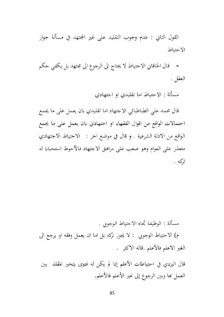 85
‫از‬‫و‬‫ج‬ ‫مسألة‬ ‫يف‬ ‫اجملتهد‬ ‫غري‬ ‫على‬ ‫التقليد‬ ‫وجوب‬ ‫عدم‬ : ‫الثاين‬ ‫القول‬
‫االحتياط‬
-
‫حكم‬ ‫يكفي‬ ‫بل‬ ‫جمتهد‬ ‫اىل‬ ‫الرجوع‬ ‫اىل‬ ‫حيتاج‬ ‫ال‬ ‫االحتياط‬ ‫اخلاقاين‬ ‫قال‬
. ‫العقل‬
‫اجتهادي‬ ‫او‬ ‫تقليدي‬ ‫اما‬ ‫االحتياط‬ : ‫مسألة‬
‫جيمع‬ ‫ما‬ ‫على‬ ‫يعمل‬ ‫ابن‬ ‫تقليدي‬ ‫اما‬ ‫االجتهاد‬ ‫الطباطبائي‬ ‫علي‬ ‫حممد‬ ‫قال‬
‫جيمع‬ ‫ما‬ ‫على‬ ‫يعمل‬ ‫ابن‬ ‫اجتهادي‬ ‫او‬ ‫الفقهاء‬ ‫ال‬‫و‬‫اق‬ ‫من‬ ‫اقع‬‫و‬‫ال‬ ‫احتماالت‬
‫االجتهادي‬ ‫االحتياط‬ : ‫اخر‬ ‫موضع‬ ‫يف‬ ‫قال‬ ‫و‬ . ‫الشرعية‬ ‫االدلة‬ ‫من‬ ‫اقع‬‫و‬‫ال‬
‫االجتهاد‬ ‫اهق‬‫ر‬‫م‬ ‫على‬ ‫صعب‬ ‫وهو‬ ‫ام‬‫و‬‫الع‬ ‫على‬ ‫متعذر‬
‫فاألحوط‬
‫له‬ ‫استحبااب‬
. ‫كه‬
‫تر‬
. ‫الوجويب‬ ‫االحتياط‬ ‫جتاه‬ ‫الوظيفة‬ : ‫مسألة‬
‫اىل‬ ‫يرجع‬ ‫او‬ ‫وفقه‬ ‫يعمل‬ ‫ان‬ ‫اما‬ ‫بل‬ ‫كه‬
‫تر‬ ‫جيوز‬ ‫ال‬ : ‫الوجويب‬ ‫االحتياط‬ )‫م‬
‫االعلم‬ ‫الغري‬
‫فاألعلم‬
. ‫االكثر‬ ‫قاله‬.
‫يف‬ ‫اليزدي‬ ‫قال‬
‫احتياطات‬
‫األعلم‬
‫إذا‬
‫مل‬
‫يكن‬
‫له‬
‫فتوى‬
‫يتخري‬
‫املقلد‬
‫بني‬
‫العمل‬
‫هبا‬
‫وبني‬
‫الرجوع‬
‫إىل‬
‫غري‬
‫األعلم‬
‫فاألعلم‬
.
 