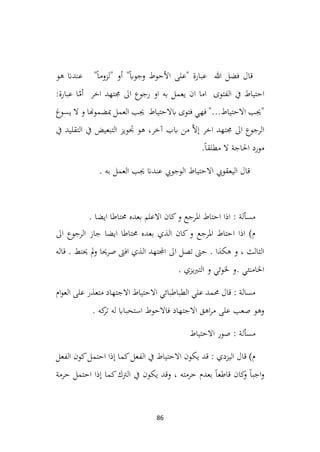86
‫هو‬ ‫عندان‬ "ً‫ا‬‫"لزوم‬ ‫أو‬ "ً‫اب‬‫وجو‬ ‫األحوط‬ ‫"على‬ ‫عبارة‬ ‫هللا‬ ‫فضل‬ ‫قال‬
:‫عبارة‬ ‫ا‬ّ
‫أم‬ ‫اخر‬ ‫جمتهد‬ ‫اىل‬ ‫رجوع‬ ‫او‬ ‫به‬ ‫يعمل‬ ‫ان‬ ‫اما‬ ‫الفتوى‬ ‫يف‬ ‫احتياط‬
‫يسوغ‬ ‫ال‬ ‫و‬ ‫مبضموهنا‬ ‫العمل‬ ‫جيب‬ ‫ابالحتياط‬ ‫فتوى‬ ‫فهي‬ "...‫االحتياط‬ ‫"جيب‬
‫يف‬ ‫التبعيض‬ ‫جتويز‬ ‫هو‬ ،‫آخر‬ ‫ابب‬ ‫من‬ َّ‫ال‬‫إ‬ ‫اخر‬ ‫جمتهد‬ ‫اىل‬ ‫الرجوع‬
‫يف‬ ‫التقليد‬
.ً‫ا‬‫مطلق‬ ‫ال‬ ‫احلاجة‬ ‫مورد‬
. ‫به‬ ‫العمل‬ ‫جيب‬ ‫عندان‬ ‫الوجويب‬ ‫االحتياط‬ ‫اليعقويب‬ ‫قال‬
. ‫ايضا‬ ‫حمتاطا‬ ‫بعده‬ ‫االعلم‬ ‫كان‬‫و‬ ‫املرجع‬ ‫احتاط‬ ‫اذا‬ : ‫مسألة‬
‫اىل‬ ‫الرجوع‬ ‫جاز‬ ‫ايضا‬ ‫حمتاطا‬ ‫بعده‬ ‫الذي‬ ‫كان‬‫و‬ ‫املرجع‬ ‫احتاط‬ ‫اذا‬ )‫م‬
‫قاله‬ . ‫حيتط‬ ‫مل‬‫و‬ ‫صرحيا‬ ‫افىت‬ ‫الذي‬ ‫اجملتهد‬ ‫اىل‬ ‫تصل‬ ‫حىت‬ . ‫هكذا‬ ‫و‬ ، ‫الثالث‬
. ‫يزي‬‫رب‬‫الت‬ ‫و‬ ‫خلوئي‬ ‫و‬. ‫اخلامنئي‬
‫ام‬‫و‬‫الع‬ ‫على‬ ‫متعذر‬ ‫االجتهاد‬ ‫االحتياط‬ ‫الطباطبائي‬ ‫علي‬ ‫حممد‬ ‫قال‬ : ‫مسالة‬
. ‫كه‬
‫تر‬ ‫له‬ ‫استحبااب‬ ‫فاالحوط‬ ‫االجتهاد‬ ‫اهق‬‫ر‬‫م‬ ‫على‬ ‫صعب‬ ‫وهو‬
‫االحتياط‬ ‫صور‬ : ‫مسألة‬
‫الفعل‬ ‫كون‬‫احتمل‬ ‫إذا‬ ‫كما‬‫الفعل‬ ‫يف‬ ‫االحتياط‬ ‫يكون‬ ‫قد‬ : ‫اليزدي‬ ‫قال‬ )‫م‬
‫حرمة‬ ‫احتمل‬ ‫إذا‬ ‫كما‬‫الرتك‬ ‫يف‬ ‫يكون‬ ‫وقد‬ ، ‫حرمته‬ ‫بعدم‬ ً‫ا‬‫قاطع‬ ‫كان‬
‫و‬ ً‫ا‬‫اجب‬‫و‬
 