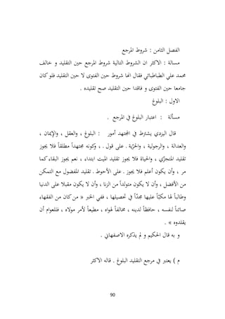 90
‫الفصل‬
‫الثامن‬
‫املرجع‬ ‫شروط‬ :
‫خالف‬ ‫و‬ ‫التقليد‬ ‫حني‬ ‫املرجع‬ ‫شروط‬ ‫التالية‬ ‫الشروط‬ ‫ان‬ ‫االكثر‬ : ‫مسالة‬
‫كان‬‫فلو‬ ‫التقليد‬ ‫حني‬ ‫ال‬ ‫الفتوى‬ ‫حني‬ ‫شروط‬ ‫اهنا‬ ‫فقال‬ ‫الطباطبائي‬ ‫علي‬ ‫حممد‬
. ‫تقليده‬ ‫صح‬ ‫التقليد‬ ‫حني‬ ‫فاقدا‬ ‫و‬ ‫الفتوى‬ ‫حني‬ ‫جامعا‬
‫البلوغ‬ : ‫االول‬
. ‫املرجع‬ ‫يف‬ ‫البلوغ‬ ‫اعتبار‬ : ‫مسألة‬
، ‫ميان‬ِ
‫إل‬‫ا‬‫و‬ ، ‫العقل‬‫و‬ ، ‫البلوغ‬ : ‫أمور‬ ‫اجملتهد‬ ‫يف‬ ‫يشرتط‬ ‫اليزدي‬ ‫قال‬
‫جيوز‬ ‫فال‬ ً‫ا‬‫مطلق‬ ً‫ا‬‫جمتهد‬ ‫كونه‬
‫و‬ ، ‫ـ‬ ‫قول‬ ‫على‬ ‫ـ‬ ‫ية‬ّ
‫احلر‬‫و‬ ، ‫لية‬‫و‬‫الرج‬‫و‬ ، ‫العدالة‬‫و‬
‫كما‬‫البقاء‬ ‫جيوز‬ ‫نعم‬ ، ‫ابتداء‬ ‫امليت‬ ‫تقليد‬ ‫جيوز‬ ‫فال‬ ‫احلياة‬‫و‬ ، ‫ي‬ّ
‫املتجز‬ ‫تقليد‬
‫األ‬ ‫على‬ ‫ـ‬ ‫جيوز‬ ‫فال‬ ‫أعلم‬ ‫يكون‬ ‫أن‬‫و‬ ، ‫مر‬
‫التمكن‬ ‫مع‬ ‫املفضول‬ ‫تقليد‬ ‫ـ‬ ‫حوط‬
‫الدنيا‬ ‫على‬ ‫مقبال‬ ‫يكون‬ ‫ال‬ ‫أن‬‫و‬ ، ‫ان‬‫ز‬‫ال‬ ‫من‬ ً‫ا‬‫لد‬‫و‬‫مت‬ ‫يكون‬ ‫ال‬ ‫أن‬‫و‬ ، ‫األفضل‬ ‫من‬
‫الفقهاء‬ ‫من‬ ‫كان‬‫من‬ « ‫اخلرب‬ ‫ففي‬ ، ‫حتصيلها‬ ‫يف‬ ً‫ا‬ّ
‫د‬‫جم‬ ‫عليها‬ ً‫ا‬ّ‫مكب‬ ‫هلا‬ ً‫ا‬‫وطالب‬
‫أن‬ ‫ام‬‫و‬‫فللع‬ ، ‫مواله‬ ‫ألمر‬ ً‫ا‬‫مطيع‬ ، ‫اه‬‫و‬‫هل‬ ً‫ا‬‫خمالف‬ ، ‫لدينه‬ ً‫ا‬‫حافظ‬ ، ‫لنفسه‬ ً‫ا‬‫صائن‬
‫ي‬
. » ‫قلدوه‬
. ‫االصفهاين‬ ‫يذكره‬ ‫مل‬ ‫و‬ ‫احلكيم‬ ‫قال‬ ‫به‬ ‫و‬
‫االكثر‬ ‫قاله‬ . ‫البلوغ‬ ‫التقليد‬ ‫مرجع‬ ‫يف‬ ‫يعترب‬ ) ‫م‬
 