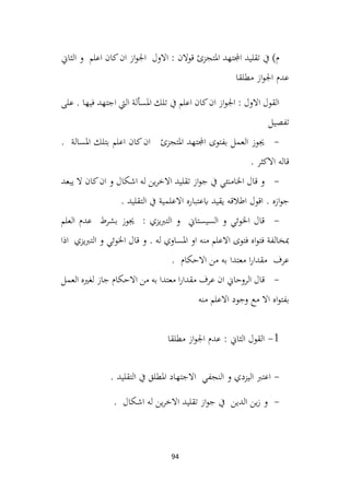 94
‫الثاين‬ ‫و‬ ‫اعلم‬ ‫كان‬‫ان‬ ‫از‬‫و‬‫اجل‬ ‫االول‬ : ‫قوالن‬ ‫املتجزئ‬ ‫اجملتهد‬ ‫تقليد‬ ‫يف‬ )‫م‬
‫مطلقا‬ ‫از‬‫و‬‫اجل‬ ‫عدم‬
‫على‬ . ‫فيها‬ ‫اجتهد‬ ‫اليت‬ ‫املسألة‬ ‫تلك‬ ‫يف‬ ‫اعلم‬ ‫كان‬‫ان‬ ‫از‬‫و‬‫اجل‬ : ‫االول‬ ‫القول‬
‫تفصيل‬
-
‫املسالة‬ ‫بتلك‬ ‫اعلم‬ ‫كان‬‫ان‬ ‫املتجزئ‬ ‫اجملتهد‬ ‫بفتوى‬ ‫العمل‬ ‫جيوز‬
.
. ‫االكثر‬ ‫قاله‬
-
‫يبعد‬ ‫ال‬ ‫كان‬‫ان‬ ‫و‬ ‫اشكال‬ ‫له‬ ‫ين‬‫ر‬‫االخ‬ ‫تقليد‬ ‫از‬‫و‬‫ج‬ ‫يف‬ ‫اخلامنئي‬ ‫قال‬ ‫و‬
. ‫ازه‬‫و‬‫ج‬
. ‫التقليد‬ ‫يف‬ ‫االعلمية‬ ‫ابعتباره‬ ‫يقيد‬ ‫اطالقه‬ ‫اقول‬
-
‫العلم‬ ‫عدم‬ ‫بشرط‬ ‫جيوز‬ : ‫يزي‬‫رب‬‫الت‬ ‫و‬ ‫السيستاين‬ ‫و‬ ‫اخلوئي‬ ‫قال‬
‫اذا‬ ‫يزي‬‫رب‬‫الت‬ ‫و‬ ‫اخلوئي‬ ‫قال‬ ‫و‬ . ‫له‬ ‫املساوي‬ ‫او‬ ‫منه‬ ‫االعلم‬ ‫فتوى‬ ‫اه‬‫و‬‫فت‬ ‫مبخالفة‬
. ‫االحكام‬ ‫من‬ ‫به‬ ‫معتدا‬ ‫ا‬‫ر‬‫مقدا‬ ‫عرف‬
-
‫العمل‬ ‫لغريه‬ ‫جاز‬ ‫االحكام‬ ‫من‬ ‫به‬ ‫معتدا‬ ‫ا‬‫ر‬‫مقدا‬ ‫عرف‬ ‫ان‬ ‫الروحاين‬ ‫قال‬
‫منه‬ ‫االعلم‬ ‫وجود‬ ‫مع‬ ‫اال‬ ‫اه‬‫و‬‫بفت‬
1
-
‫مطلقا‬ ‫از‬‫و‬‫اجل‬ ‫عدم‬ : ‫الثاين‬ ‫القول‬
-
‫املطلق‬ ‫االجتهاد‬ ‫النجفي‬ ‫و‬ ‫اليزدي‬ ‫اعترب‬
. ‫التقليد‬ ‫يف‬
-
. ‫اشكال‬ ‫له‬ ‫ين‬‫ر‬‫االخ‬ ‫تقليد‬ ‫از‬‫و‬‫ج‬ ‫يف‬ ‫الدين‬ ‫ين‬‫ز‬ ‫و‬
 
