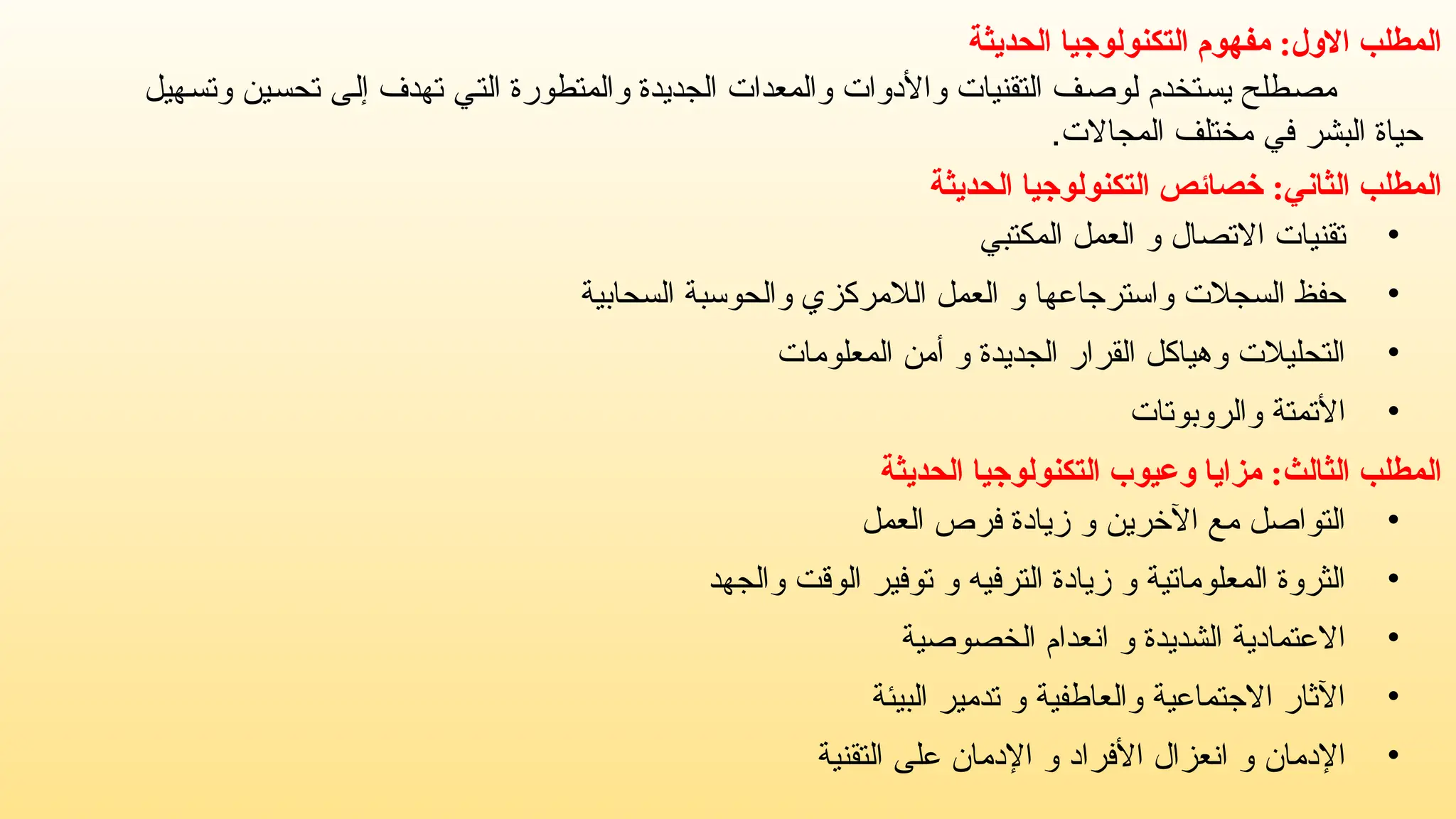 ‫الحديثة‬ ‫التكنولوجيا‬ ‫مفهوم‬ :‫االول‬ ‫المطلب‬
‫وتسهيل‬ ‫تحسين‬ ‫إلى‬ ‫تهدف‬ ‫التي‬ ‫والمتطورة‬ ‫الجديدة‬ ‫والمعدات‬ ‫واألدوات‬ ‫التقنيات‬ ‫لوصف‬ ‫يستخدم‬ ‫مصطلح‬
.‫المجاالت‬ ‫مختلف‬ ‫في‬ ‫البشر‬ ‫حياة‬
‫المطلب‬
‫الثاني‬
:
‫الحديثة‬ ‫التكنولوجيا‬ ‫خصائص‬
•
‫االتصال‬ ‫تقنيات‬
‫و‬
‫المكتبي‬ ‫العمل‬
•
‫واسترجاعها‬ ‫السجالت‬ ‫حفظ‬
‫و‬
‫السحابية‬ ‫والحوسبة‬ ‫الالمركزي‬ ‫العمل‬
•
‫الجديدة‬ ‫القرار‬ ‫وهياكل‬ ‫التحليالت‬
‫و‬
‫المعلومات‬ ‫أمن‬
•
‫والروبوتات‬ ‫األتمتة‬
‫المطلب‬
‫الثالث‬
:
‫الحديثة‬ ‫التكنولوجيا‬ ‫وعيوب‬ ‫مزايا‬
•
‫اآلخرين‬ ‫مع‬ ‫التواصل‬
‫و‬
‫العمل‬ ‫فرص‬ ‫زيادة‬
•
‫المعلوماتية‬ ‫الثروة‬
‫و‬
‫الترفيه‬ ‫زيادة‬
‫و‬
‫والجهد‬ ‫الوقت‬ ‫توفير‬
•
‫الشديدة‬ ‫االعتمادية‬
‫و‬
‫الخصوصية‬ ‫انعدام‬
•
‫والعاطفية‬ ‫االجتماعية‬ ‫اآلثار‬
‫و‬
‫البيئة‬ ‫تدمير‬
•
‫اإلدمان‬
‫و‬
‫األفراد‬ ‫انعزال‬
‫و‬
‫التقنية‬ ‫على‬ ‫اإلدمان‬
 