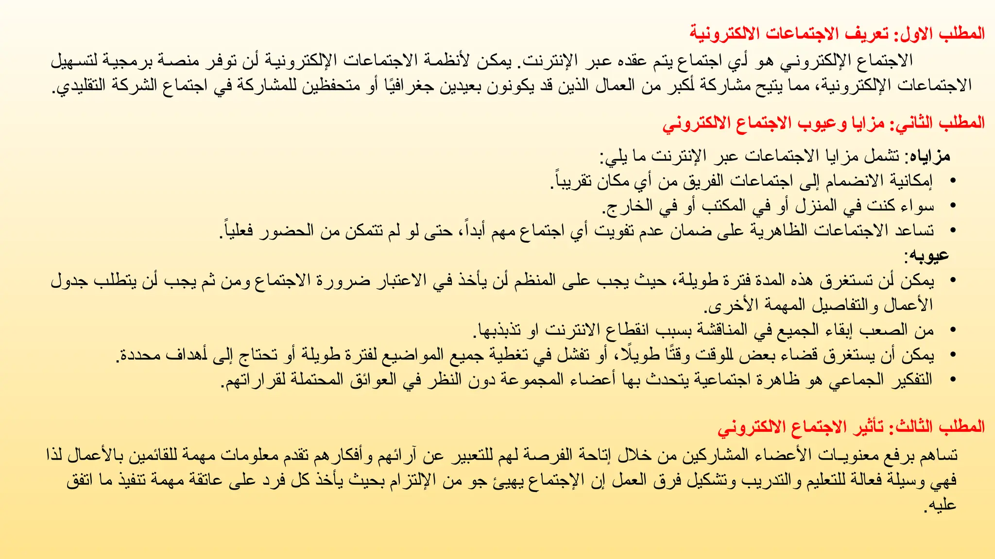 ‫االلكترونية‬ ‫االجتماعات‬ ‫تعريف‬ :‫االول‬ ‫المطلب‬
‫هيل‬‫لتس‬ ‫ة‬‫برمجي‬ ‫ة‬‫منص‬ ‫ر‬‫توف‬ ‫ن‬‫أ‬ ‫اإللكترونية‬ ‫االجتماعات‬ ‫ة‬‫ألنظم‬ ‫ن‬‫يمك‬ .‫اإلنترنت‬ ‫بر‬‫ع‬ ‫عقده‬ ‫م‬‫يت‬ ‫اجتماع‬ ‫ي‬‫أ‬ ‫هو‬ ‫ي‬‫اإللكترون‬ ‫االجتماع‬
.‫التقليدي‬ ‫الشركة‬ ‫اجتماع‬ ‫في‬ ‫للمشاركة‬ ‫متحفظين‬ ‫أو‬ ‫ا‬ً
‫ي‬‫جغراف‬ ‫بعيدين‬ ‫يكونون‬ ‫قد‬ ‫الذين‬ ‫العمال‬ ‫من‬ ‫أكبر‬ ‫مشاركة‬ ‫يتيح‬ ‫مما‬ ،‫اإللكترونية‬ ‫االجتماعات‬
:‫الثاني‬ ‫المطلب‬
‫االلكتروني‬ ‫االجتماع‬ ‫وعيوب‬ ‫مزايا‬
‫مزاياه‬
:‫يلي‬ ‫ما‬ ‫اإلنترنت‬ ‫عبر‬ ‫االجتماعات‬ ‫مزايا‬ ‫تشمل‬ :
•
.ً
‫ا‬‫تقريب‬ ‫مكان‬ ‫أي‬ ‫من‬ ‫الفريق‬ ‫اجتماعات‬ ‫إلى‬ ‫االنضمام‬ ‫إمكانية‬
•
.‫الخارج‬ ‫في‬ ‫أو‬ ‫المكتب‬ ‫في‬ ‫أو‬ ‫المنزل‬ ‫في‬ ‫كنت‬ ‫سواء‬
•
.ً
‫ا‬‫فعلي‬ ‫الحضور‬ ‫من‬ ‫تتمكن‬ ‫لم‬ ‫لو‬ ‫حتى‬ ،ً‫ا‬‫أبد‬ ‫مهم‬ ‫اجتماع‬ ‫أي‬ ‫تفويت‬ ‫عدم‬ ‫ضمان‬ ‫على‬ ‫الظاهرية‬ ‫االجتماعات‬ ‫تساعد‬
‫عيوبه‬
:
•
‫جدول‬ ‫يتطلب‬ ‫أن‬ ‫يجب‬ ‫ثم‬ ‫ومن‬ ‫االجتماع‬ ‫ضرورة‬ ‫االعتبار‬ ‫في‬ ‫يأخذ‬ ‫أن‬ ‫المنظم‬ ‫على‬ ‫يجب‬ ‫حيث‬ ،‫طويلة‬ ‫فترة‬ ‫المدة‬ ‫هذه‬ ‫تستغرق‬ ‫أن‬ ‫يمكن‬
.‫األخرى‬ ‫المهمة‬ ‫والتفاصيل‬ ‫األعمال‬
•
.‫تذبذبها‬ ‫او‬ ‫االنترنت‬ ‫انقطاع‬ ‫بسبب‬ ‫المناقشة‬ ‫في‬ ‫الجميع‬ ‫إبقاء‬ ‫الصعب‬ ‫من‬
•
.‫محددة‬ ‫أهداف‬ ‫إلى‬ ‫تحتاج‬ ‫أو‬ ‫طويلة‬ ‫لفترة‬ ‫المواضيع‬ ‫جميع‬ ‫تغطية‬ ‫في‬ ‫تفشل‬ ‫أو‬ ، ‫اًل‬‫ي‬‫طو‬ ‫ا‬ً
‫ت‬‫وق‬ ‫الوقت‬ ‫بعض‬ ‫قضاء‬ ‫يستغرق‬ ‫أن‬ ‫يمكن‬
•
.‫لقراراتهم‬ ‫المحتملة‬ ‫العوائق‬ ‫في‬ ‫النظر‬ ‫دون‬ ‫المجموعة‬ ‫أعضاء‬ ‫بها‬ ‫يتحدث‬ ‫اجتماعية‬ ‫ظاهرة‬ ‫هو‬ ‫الجماعي‬ ‫التفكير‬
‫المطلب‬
‫الثالث‬
:
‫االلكتروني‬ ‫االجتماع‬ ‫تأثير‬
‫لذا‬ ‫باألعمال‬ ‫للقائمين‬ ‫مهمة‬ ‫معلومات‬ ‫تقدم‬ ‫وأفكارهم‬ ‫آرائهم‬ ‫عن‬ ‫للتعبير‬ ‫لهم‬ ‫الفرصة‬ ‫إتاحة‬ ‫خالل‬ ‫من‬ ‫المشاركين‬ ‫األعضاء‬ ‫معنويـات‬ ‫برفع‬ ‫تساهم‬
‫اتفق‬ ‫ما‬ ‫تنفيذ‬ ‫مهمة‬ ‫عاتقة‬ ‫على‬ ‫فرد‬ ‫كل‬ ‫يأخذ‬ ‫بحيث‬ ‫اإللتزام‬ ‫من‬ ‫جو‬ ‫يهيئ‬ ‫اإلجتماع‬ ‫إن‬ ‫العمل‬ ‫فرق‬ ‫وتشكيل‬ ‫والتدريب‬ ‫للتعليم‬ ‫فعالة‬ ‫وسيلة‬ ‫فهي‬
.‫عليه‬
 