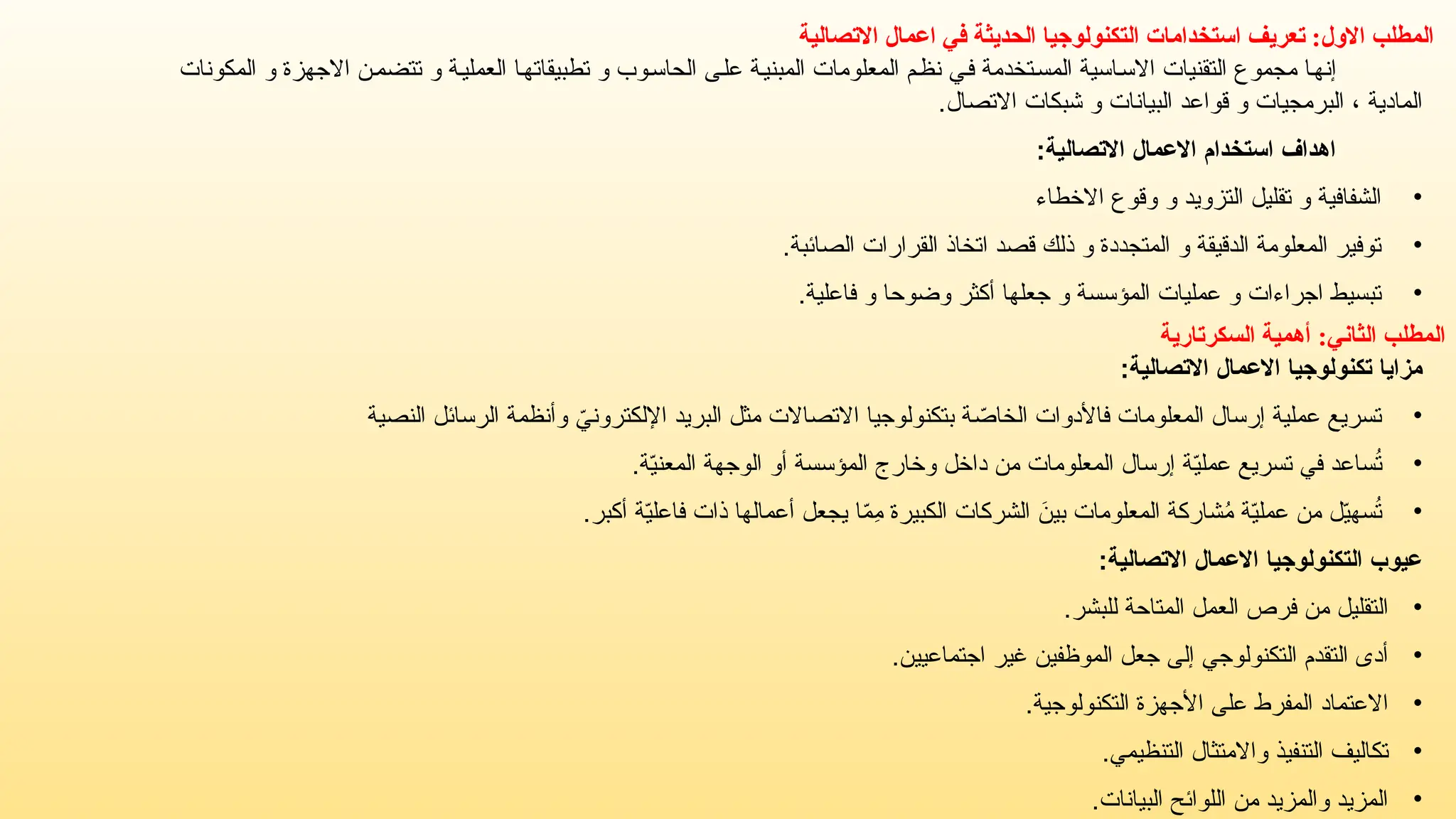 ‫االتصالية‬ ‫اعمال‬ ‫في‬ ‫الحديثة‬ ‫التكنولوجيا‬ ‫استخدامات‬ ‫تعريف‬ :‫االول‬ ‫المطلب‬
‫المكونات‬ ‫و‬ ‫االجهزة‬ ‫تتضمن‬ ‫و‬ ‫العملية‬ ‫تطبيقاتها‬ ‫و‬ ‫الحاسوب‬ ‫على‬ ‫المبنية‬ ‫المعلومات‬ ‫نظم‬ ‫في‬ ‫المستخدمة‬ ‫االساسية‬ ‫التقنيات‬ ‫مجموع‬ ‫إنها‬
‫االتصال‬ ‫شبكات‬ ‫و‬ ‫البيانات‬ ‫قواعد‬ ‫و‬ ‫البرمجيات‬ ، ‫المادية‬
.
:‫االتصالية‬ ‫االعمال‬ ‫استخدام‬ ‫اهداف‬
•
‫االخطاء‬ ‫وقوع‬ ‫و‬ ‫التزويد‬ ‫تقليل‬ ‫و‬ ‫الشفافية‬
•
.‫الصائبة‬ ‫القرارات‬ ‫اتخاذ‬ ‫قصد‬ ‫ذلك‬ ‫و‬ ‫المتجددة‬ ‫و‬ ‫الدقيقة‬ ‫المعلومة‬ ‫توفير‬
•
.‫فاعلية‬ ‫و‬ ‫وضوحا‬ ‫أكثر‬ ‫جعلها‬ ‫و‬ ‫المؤسسة‬ ‫عمليات‬ ‫و‬ ‫اجراءات‬ ‫تبسيط‬
‫المطلب‬
‫الثاني‬
:
‫السكرتارية‬ ‫أهمية‬
‫االتصالية‬ ‫االعمال‬ ‫تكنولوجيا‬ ‫مزايا‬
:
•
‫النصية‬ ‫الرسائل‬ ‫وأنظمة‬ ّ
‫اإللكتروني‬ ‫البريد‬ ‫مثل‬ ‫االتصاالت‬ ‫بتكنولوجيا‬ ‫ة‬ ّ
‫الخاص‬ ‫فاألدوات‬ ‫المعلومات‬ ‫إرسال‬ ‫عملية‬ ‫تسريع‬
•
.‫ة‬ّ
‫ي‬‫المعن‬ ‫الوجهة‬ ‫أو‬ ‫المؤسسة‬ ‫وخارج‬ ‫داخل‬ ‫من‬ ‫المعلومات‬ ‫إرسال‬ ‫ة‬ّ
‫ي‬‫عمل‬ ‫تسريع‬ ‫في‬ ‫ساعد‬ُ
‫ت‬
•
.‫أكبر‬ ‫ة‬ّ
‫ي‬‫فاعل‬ ‫ذات‬ ‫أعمالها‬ ‫يجعل‬ ‫ا‬ّ
‫م‬ِ
‫م‬ ‫الكبيرة‬ ‫الشركات‬ َ
‫بين‬ ‫المعلومات‬ ‫شاركة‬ُ
‫م‬ ‫ة‬ّ
‫ي‬‫عمل‬ ‫من‬ ‫ل‬ّ
‫ي‬‫سه‬ُ
‫ت‬
:‫االتصالية‬ ‫االعمال‬ ‫التكنولوجيا‬ ‫عيوب‬
•
.‫للبشر‬ ‫المتاحة‬ ‫العمل‬ ‫فرص‬ ‫من‬ ‫التقليل‬
•
.‫اجتماعيين‬ ‫غير‬ ‫الموظفين‬ ‫جعل‬ ‫إلى‬ ‫التكنولوجي‬ ‫التقدم‬ ‫أدى‬
•
.‫التكنولوجية‬ ‫األجهزة‬ ‫على‬ ‫المفرط‬ ‫االعتماد‬
•
.‫التنظيمي‬ ‫واالمتثال‬ ‫التنفيذ‬ ‫تكاليف‬
•
.‫البيانات‬ ‫اللوائح‬ ‫من‬ ‫والمزيد‬ ‫المزيد‬
 