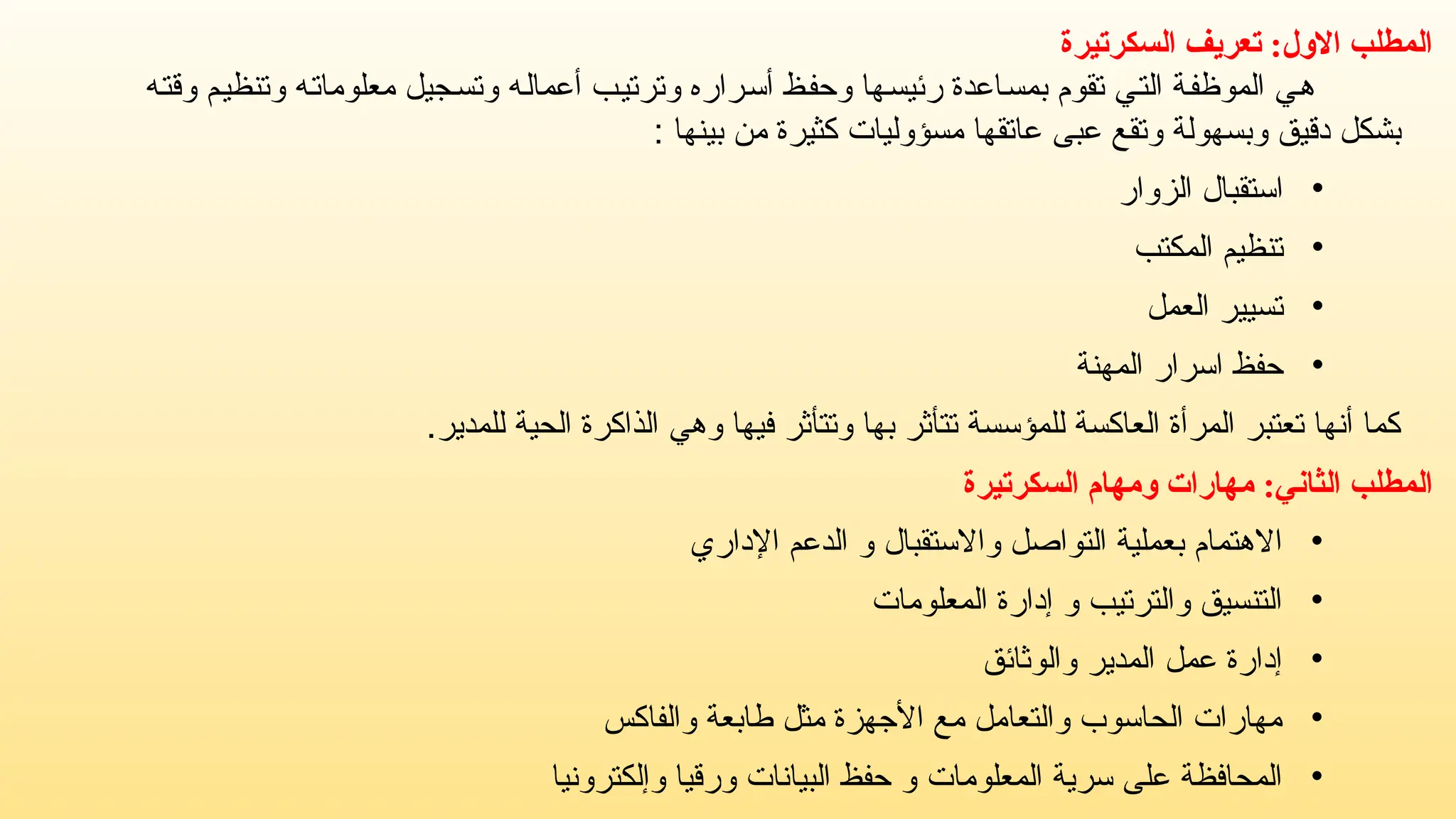 ‫السكرتيرة‬ ‫تعريف‬ :‫االول‬ ‫المطلب‬
‫وقته‬ ‫وتنظيم‬ ‫معلوماته‬ ‫وتسجيل‬ ‫أعماله‬ ‫وترتيب‬ ‫أسراره‬ ‫وحفظ‬ ‫رئيسها‬ ‫بمساعدة‬ ‫تقوم‬ ‫التي‬ ‫الموظفة‬ ‫هي‬
‫مسؤو‬ ‫عاتقها‬ ‫عبى‬ ‫وتقع‬ ‫وبسهولة‬ ‫دقيق‬ ‫بشكل‬
‫ل‬
: ‫بينها‬ ‫من‬ ‫كثيرة‬ ‫يات‬
•
‫الزوار‬ ‫استقبال‬
•
‫المكتب‬ ‫تنظيم‬
•
‫العمل‬ ‫تسيير‬
•
‫المهنة‬ ‫اسرار‬ ‫حفظ‬
.‫للمدير‬ ‫الحية‬ ‫الذاكرة‬ ‫وهي‬ ‫فيها‬ ‫وتتأثر‬ ‫بها‬ ‫تتأثر‬ ‫للمؤسسة‬ ‫العاكسة‬ ‫المرأة‬ ‫تعتبر‬ ‫أنها‬ ‫كما‬
‫المطلب‬
:‫الثاني‬
‫السكرتيرة‬ ‫ومهام‬ ‫مهارات‬
•
‫واالستقبال‬ ‫التواصل‬ ‫بعملية‬ ‫االهتمام‬
‫اإلداري‬ ‫الدعم‬ ‫و‬
•
‫والترتيب‬ ‫التنسيق‬
‫المعلومات‬ ‫إدارة‬ ‫و‬
•
‫والوثائق‬ ‫المدير‬ ‫عمل‬ ‫إدارة‬
•
‫والفاكس‬ ‫طابعة‬ ‫مثل‬ ‫األجهزة‬ ‫مع‬ ‫والتعامل‬ ‫الحاسوب‬ ‫مهارات‬
•
‫المعلومات‬ ‫سرية‬ ‫على‬ ‫المحافظة‬
‫وإلكترونيا‬ ‫ورقيا‬ ‫البيانات‬ ‫حفظ‬ ‫و‬
 