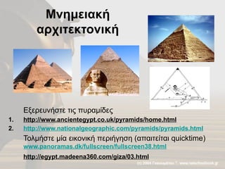 Μνημειακή
αρχιτεκτονική
Εξερευνήστε τις πυραμίδες
1. http://www.ancientegypt.co.uk/pyramids/home.html
2. http://www.nationalgeographic.com/pyramids/pyramids.html
Τολμήστε μία εικονική περιήγηση (απαιτείται quicktime)
www.panoramas.dk/fullscreen/fullscreen38.html
http://egypt.madeena360.com/giza/03.html
 