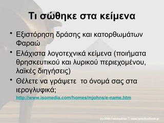 Τι σώθηκε στα κείμενα
• Εξιστόρηση δράσης και κατορθωμάτων
Φαραώ
• Ελάχιστα λογοτεχνικά κείμενα (ποιήματα
θρησκευτικού και λυρικού περιεχομένου,
λαϊκές διηγήσεις)
• Θέλετε να γράψετε το όνομά σας στα
ιερογλυφικά;
http://www.isomedia.com/homes/mjohns/e-name.htm
 