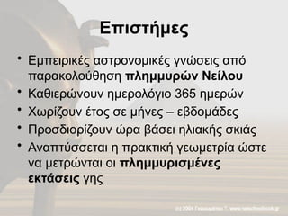 Επιστήμες
• Εμπειρικές αστρονομικές γνώσεις από
παρακολούθηση πλημμυρών Νείλου
• Καθιερώνουν ημερολόγιο 365 ημερών
• Χωρίζουν έτος σε μήνες – εβδομάδες
• Προσδιορίζουν ώρα βάσει ηλιακής σκιάς
• Αναπτύσσεται η πρακτική γεωμετρία ώστε
να μετρώνται οι πλημμυρισμένες
εκτάσεις γης
 