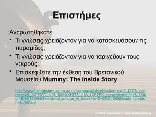 Επιστήμες
Αναρωτηθήκατε
• Τι γνώσεις χρειάζονταν για να κατασκευάσουν τις
πυραμίδες;
• Τι γνώσεις χρειάζονταν για να ταριχεύουν τους
νεκρούς;
• Επισκεφθείτε την έκθεση του Βρετανικού
Μουσείου Mummy: The Inside Story
http://www.thebritishmuseum.ac.uk/compass/ixbin/hixclient.exe?_IXDB_=co
mpass&_IXFIRST_=1&_IXMAXHITS_=1&_IXSPFX_=graphical/gt/lin/&_IXto
ur=ENC12806&$+with+all_unique_id_index+is+$=ENC12806&submit-butto
n=summary
 