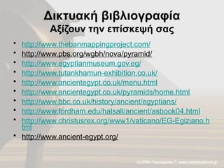Δικτυακή βιβλιογραφία
Αξίζουν την επίσκεψή σας
• http://www.thebanmappingproject.com/
• http://www.pbs.org/wgbh/nova/pyramid/
• http://www.egyptianmuseum.gov.eg/
• http://www.tutankhamun-exhibition.co.uk/
• http://www.ancientegypt.co.uk/menu.html
• http://www.ancientegypt.co.uk/pyramids/home.html
• http://www.bbc.co.uk/history/ancient/egyptians/
• http://www.fordham.edu/halsall/ancient/asbook04.html
• http://www.christusrex.org/www1/vaticano/EG-Egiziano.h
tml
• http://www.ancient-egypt.org/
 