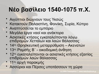 Νέο βασίλειο 1540-1075 π.Χ.
• Αιγύπτιοι διώχνουν τους Υκσώς
• Κατακτούν Παλαιστίνη, Φοινίκη, Συρία, Κύπρο
• Αναπτύσσεται το εμπόριο
• Μεγάλα έργα ναοί και ανάκτορα
• Ασιατικές κτήσεις εγκαταλείπονται λόγω
επιδρομών Χετταίων και λαών θάλασσας
• 14ος
Θρησκευτική μεταρρύθμιση – Ακενατών
• 13ος
Ραμσής Β΄ - οικοδομική άνθηση
• 12ος
εγκαταλείπονται οι ασιατικές κτήσεις εξαιτίας
επιδρομών λαών θάλασσας
• 11ος
αρχή παρακμής
• Ασσύριοι και Πέρσες υποτάσσουν τη χώρα
 