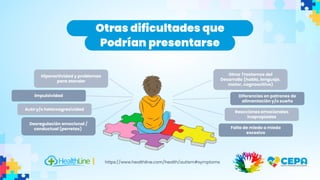 Otras dificultades que
Podrían presentarse
https://www.healthline.com/health/autism#symptoms
Hiperactividad y problemas
para atender
Otros Trastornos del
Desarrollo (habla, lenguaje,
motor, cognoscitivo)
Desregulación emocional /
conductual (perretas)
Auto y/o heteroagresividad
lmpulsividad Diferencias en patrones de
alimentación y/o sueño
Reacciones emocionales
inapropiadas
Falta de miedo o miedo
excesivo
 