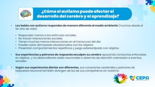 ¿Cómo el autismo puede afectarel
desarrollo del cerebroy el aprendizaje?
• Los bebés con autismo responden de manera diferente al medio ambiente (muchos desde el
1er año de vida):
• Responden menos a los estímulos sociales
• No inician interacciones sociales
• Tienen muchas menos interacciones en el transcurso del día
• Pueden estar demasiado obsesionados con los objetos
• Presentan comportamientos repetitivos y juego estereotipado con objetos
• Sus experiencias y patrones de respuesta esculpen su cerebro apoyando conductas enfocadas
en objetos y no desarrollando redes neuronales o sistemas de atención orientados a eventos
sociales.
• Según sus experiencias diarias son diferentes, sus conexiones cerebrales y patrones de
respuesta neuronal también divergen de los de sus compañeros sin autismo.
 