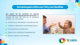 • Las metas de los servicios se centran
en maximizar la independencia funcional y la
calidad de vida del niño en el ambiente
familiar y la comunidad
Minimizar las dificultades centrales del TEA,
Facilitar el desarrollo y aprendizaje óptimo,
Promocionar la socialización
Reducir las conductas maladaptativas,
Educar y apoyar a las familias
Servicios para niños con TEAy sus familias
 