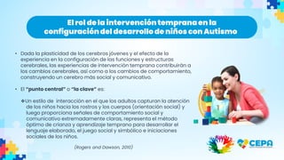 • Dada la plasticidad de los cerebros jóvenes y el efecto de la
experiencia en la configuración de las funciones y estructuras
cerebrales, las experiencias de intervención temprana contribuirán a
los cambios cerebrales, así como a los cambios de comportamiento,
construyendo un cerebro más social y comunicativo.
• El “punto central” o “la clave” es:
❖Un estilo de interacción en el que los adultos capturan la atención
de los niños hacia los rostros y los cuerpos (orientación social) y
luego proporciona señales de comportamiento social y
comunicativo extremadamente claras, representa el método
óptimo de crianza y aprendizaje temprano para desarrollar el
lenguaje elaborado, el juego social y simbólico e iniciaciones
sociales de los niños.
(Rogers and Dawson, 2010)
El rol de la intervencióntempranaen la
configuracióndel desarrollo de niños con Autismo
 