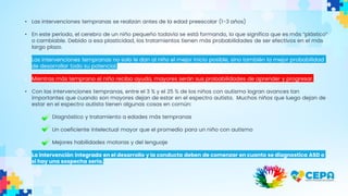 • Las intervenciones tempranas se realizan antes de la edad preescolar (1-3 años)
• En este período, el cerebro de un niño pequeño todavía se está formando, lo que significa que es más “plástico”
o cambiable. Debido a esa plasticidad, los tratamientos tienen más probabilidades de ser efectivos en el más
largo plazo.
• Las intervenciones tempranas no solo le dan al niño el mejor inicio posible, sino también la mejor probabilidad
de desarrollar todo su potencial.
• Mientras más temprano el niño reciba ayuda, mayores serán sus probabilidades de aprender y progresar.
• Con las intervenciones tempranas, entre el 3 % y el 25 % de los niños con autismo logran avances tan
importantes que cuando son mayores dejan de estar en el espectro autista. Muchos niños que luego dejan de
estar en el espectro autista tienen algunas cosas en común:
Diagnóstico y tratamiento a edades más tempranas
Un coeficiente intelectual mayor que el promedio para un niño con autismo
Mejores habilidades motoras y del lenguaje
• La intervención integrada en el desarrollo y la conducta deben de comenzar en cuanto se diagnostica ASD o
si hay una sospecha seria.
 