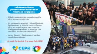 • El éxito no se alcanza con velocidad. Se
alcanza con constancia.
• La constancia amorosa y bien dirigida es
la clave para el éxito. La meta, más que
alcanzarse se transforma y expande.
Cada paso logrado en el recorrido nos
cambia y es digno de celebración.
• Amor, Ciencia y Dedicación crean las
condiciones ideales.
Dr. José Cordovés & Dra. Laura Deliz (2021)
La intervención con
personas con Autismo es un
maratóna largo plazo.
 