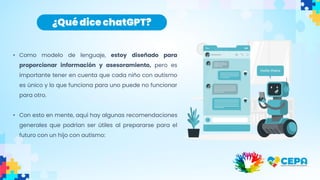 • Como modelo de lenguaje, estoy diseñado para
proporcionar información y asesoramiento, pero es
importante tener en cuenta que cada niño con autismo
es único y lo que funciona para uno puede no funcionar
para otro.
• Con esto en mente, aquí hay algunas recomendaciones
generales que podrían ser útiles al prepararse para el
futuro con un hijo con autismo:
¿Qué dice chatGPT?
 